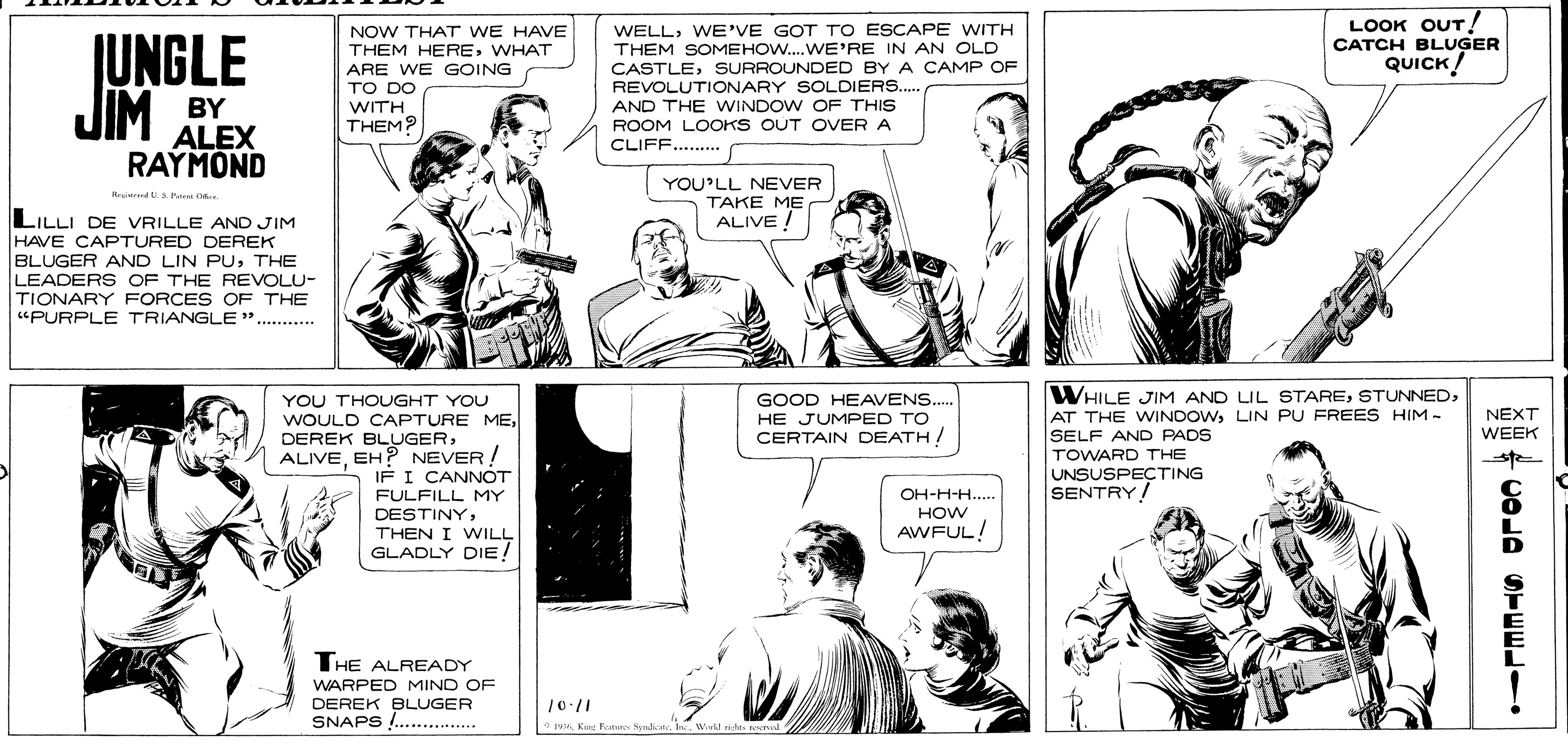 Organism OCR: LOOK OUT! CATCH BLUGER QUICK! NOW THAT WE HAVE JUNGLE JIM THEM HEREWHAT ARE WE GOING TO DO WITH WELLWE'VE GOT TO ESCAPE WITH THEM SOMEHOW..WE'RE IN AN OLD CASTLESURROUNDED BY A CAMP OF REVOLUTIONARY SOLDIERS... AND THE WINDOW OF THIS ROOM LOOKS OUT OVER A CLIFF.... BY ALEX RAYMOND THEM? YOU'LL NEVER TAKE ME ALIVE ! A d. P C LILLI DE VRILLE AND JIM HAVE CAPTURED DEREK BLUGER AND LIN PUTHE LEADERS OF THE REVOLU- TIONARY FORCES OF THE "PURPLE TRIANGLE .......... WHILE JIM AND LIL STARELIN PU FREES HIM- SELF AND PADS GOOD HEAVENS. YOU THOUGHT YOU WOULD CAPTURE MEEH? NEVER ! IF I CANNOT FULFILL MY DESTINYTHEN I WILL GLADLY DIE! HE JUMPED TO CERTAIN DEATH NEXT WEEK TOWARD THE UNSUSPEÇTING SENTRY! OH-H-H. HOW AWFUL! THE ALREADY WARPED MIND OF DEREK BLUGER SNAPS !.......Wid idas seed LOOK OUT! CATCH BLUGER QUICK! NOW THAT WE HAVE JUNGLE JIM THEM HEREWHAT ARE WE GOING TO DO WITH WELLWE'VE GOT TO ESCAPE WITH THEM SOMEHOW..WE'RE IN AN OLD CASTLESURROUNDED BY A CAMP OF REVOLUTIONARY SOLDIERS... AND THE WINDOW OF THIS ROOM LOOKS OUT OVER A CLIFF.... BY ALEX RAYMOND THEM? YOU'LL NEVER TAKE ME ALIVE ! A d. P C LILLI DE VRILLE AND JIM HAVE CAPTURED DEREK BLUGER AND LIN PUTHE LEADERS OF THE REVOLU- TIONARY FORCES OF THE "PURPLE TRIANGLE .......... WHILE JIM AND LIL STAREAT THE WINDOWLIN PU FREES HIM- SELF AND PADS GOOD HEAVENS. YOU THOUGHT YOU WOULD CAPTURE MEDEREK BLUGEREH? NEVER ! IF I CANNOT FULFILL MY DESTINYTHEN I WILL GLADLY DIE! HE JUMPED TO CERTAIN DEATH NEXT WEEK TOWARD THE UNSUSPEÇTING SENTRY! OH-H-H. HOW AWFUL! THE ALREADY WARPED MIND OF DEREK BLUGER SNAPS !.......Ei Fatur Syadiat. laWid idas seed
