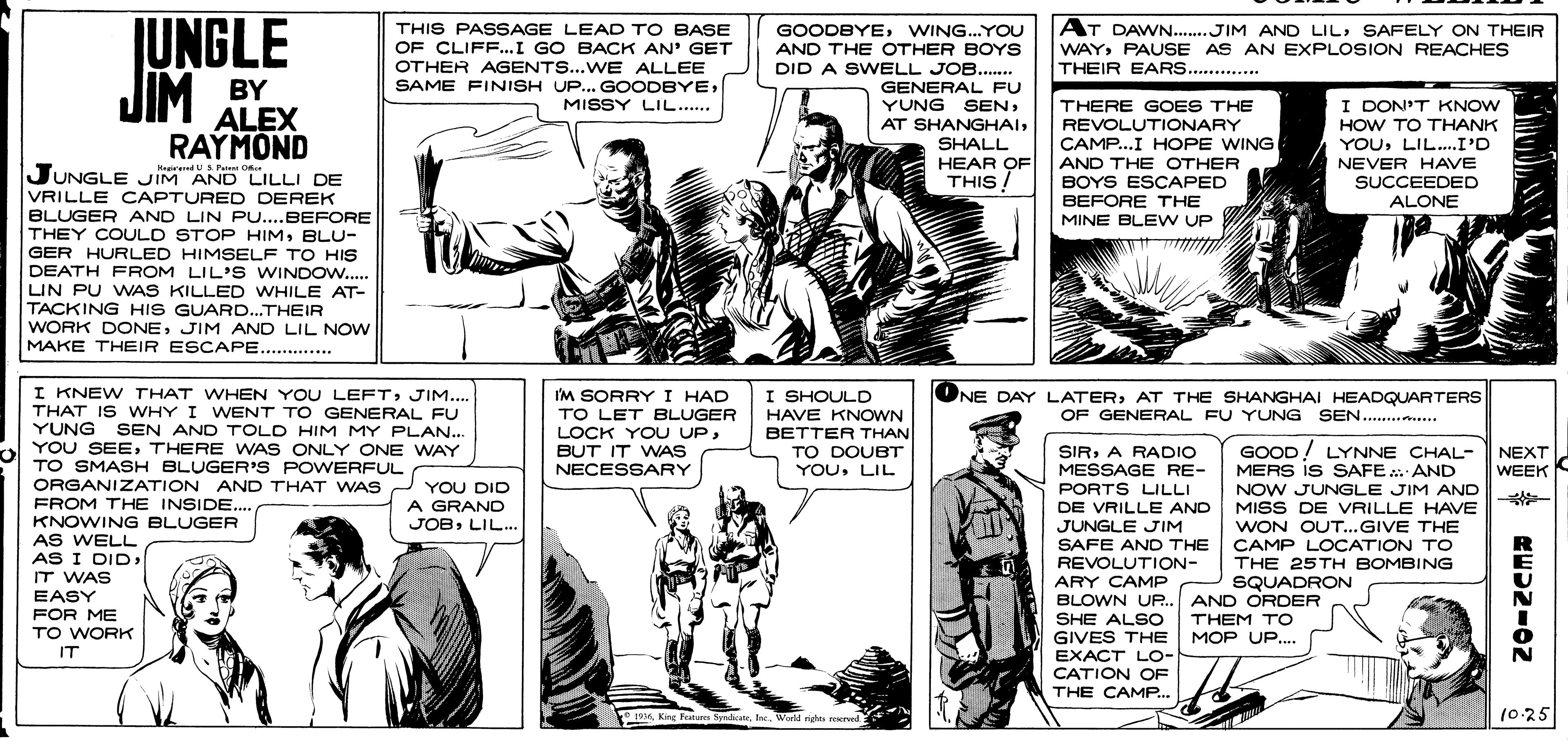 Style OCR: UNGLE JIM AT DAWN...JIM AND LILSAFELY ON THEIR THIS PASSAGE LEAD TO BASE OF CLIFF...I GO BACK AN' GET OTHER AGENTS...WE ALLEE GOODBYEWING.YOU AND THE OTHER BOYS DID A SWVELL JOB.... WAYPAUSE AS AN EXPLOSION REACHES THEIR EARS. .... BY ALEX RAYMOND JUNGLE IM AND LILLI DE SAME FINISH UP.. GOODBYEGENERAL FU YUNG SENI DON'T KNOW HOW TO THANK YOU: LIL.I'D MISSY LIL.... THERE GOES THE REVOLUTIONARY CAMP...I HOPE WING SHALL HEAR OF THIS! AND THE OTHER BOYS ESCAPED BEFORE THE MINE BLE W UP NEVER HAVE SUCCEEDED ALONE HegiredUS Pue Oce VRILLE CAPTURED DEREK BLUGER AND LIN PU..BEFORE THEY COULD STOP HIMBLU- GER HURLED HIMSELF TO HIS DEATH FROM LIL' S WINDOW.. LIN PU WNAS KILLED WHILE AT- TACKING HIS GUARD...THEIR WORK DONEJIM AND LIL NOW MAKE THEIR ESCAPE......... I KNEW THAT WHEN YOU LEFTJIM.... THAT IS WHY I WENT TO GENERAL FU YUNG YOU SEETHERE WAS ONLY ONE WAY TO SMASH BLUGER S POWERFUL ORGANIZATION AND THAT WA S YOU DID ONE DAY LATERAT THE SHANGHAI HEADQUARTERS OF GENERAL FU YUNG SEN.. .... I'M SORRYI HAD TO LET BLUGER LOCK YOU UPBUT IT WNAS NECESSARY I SHOULD HAVE KNOWN BETTER THAN TO DOUBT YOULIL SEN AND TOLD HIM MY PLAN... GOOD! LYNNE CHAL- MERS IS SAFE. AND NOW JUNGLE JIM AND MISS DE VRILLE HAVE SIRA RADIO MESSAGE RE- PORTS LILLI NEXT WEEK %23 FROM THE INSIDE... KNOWING BLUGER AS WELL AS I DIDIT WAS A GRAND JOBLIL.. DE VRILLE AND JUNGLE JIM SAFE AND THE REVOLUTION- ARY CAMP WON OUT..GIVE THE CAMP LOCATION TO THE 25TH BOMBING SQUADRON EASY FOR ME TO WORK BLOWN UR. AND ORDER SHE ALSO GIVES THE THEM TO MOP UP... IT EXACT LO- CATION OF THE CAMP. e 1916World ride reed 10:25 UNGLE JIM AT DAWN...JIM AND LILSAFELY ON THEIR THIS PASSAGE LEAD TO BASE OF CLIFF...I GO BACK AN' GET OTHER AGENTS...WE ALLEE GOODBYEWING.YOU AND THE OTHER BOYS DID A SWVELL JOB.... WAYPAUSE AS AN EXPLOSION REACHES THEIR EARS. .... BY ALEX RAYMOND JUNGLE IM AND LILLI DE SAME FINISH UP.. GOODBYEGENERAL FU YUNG SENAT SHANGHAII DON'T KNOW HOW TO THANK YOU: LIL.I'D MISSY LIL.... THERE GOES THE REVOLUTIONARY CAMP...I HOPE WING SHALL HEAR OF THIS! AND THE OTHER BOYS ESCAPED BEFORE THE MINE BLE W UP NEVER HAVE SUCCEEDED ALONE HegiredUS Pue Oce VRILLE CAPTURED DEREK BLUGER AND LIN PU..BEFORE THEY COULD STOP HIMBLU- GER HURLED HIMSELF TO HIS DEATH FROM LIL' S WINDOW.. LIN PU WNAS KILLED WHILE AT- TACKING HIS GUARD...THEIR WORK DONEJIM AND LIL NOW MAKE THEIR ESCAPE......... I KNEW THAT WHEN YOU LEFTJIM.... THAT IS WHY I WENT TO GENERAL FU YUNG YOU SEETHERE WAS ONLY ONE WAY TO SMASH BLUGER S POWERFUL ORGANIZATION AND THAT WA S YOU DID ONE DAY LATERAT THE SHANGHAI HEADQUARTERS OF GENERAL FU YUNG SEN.. .... I'M SORRYI HAD TO LET BLUGER LOCK YOU UPBUT IT WNAS NECESSARY I SHOULD HAVE KNOWN BETTER THAN TO DOUBT YOULIL SEN AND TOLD HIM MY PLAN... GOOD! LYNNE CHAL- MERS IS SAFE. AND NOW JUNGLE JIM AND MISS DE VRILLE HAVE SIRA RADIO MESSAGE RE- PORTS LILLI NEXT WEEK %23 FROM THE INSIDE... KNOWING BLUGER AS WELL AS I DIDIT WAS A GRAND JOBLIL.. DE VRILLE AND JUNGLE JIM SAFE AND THE REVOLUTION- ARY CAMP WON OUT..GIVE THE CAMP LOCATION TO THE 25TH BOMBING SQUADRON EASY FOR ME TO WORK BLOWN UR. AND ORDER SHE ALSO GIVES THE THEM TO MOP UP... IT EXACT LO- CATION OF THE CAMP. e 1916King Feat SyadicueWorld ride reed 10:25