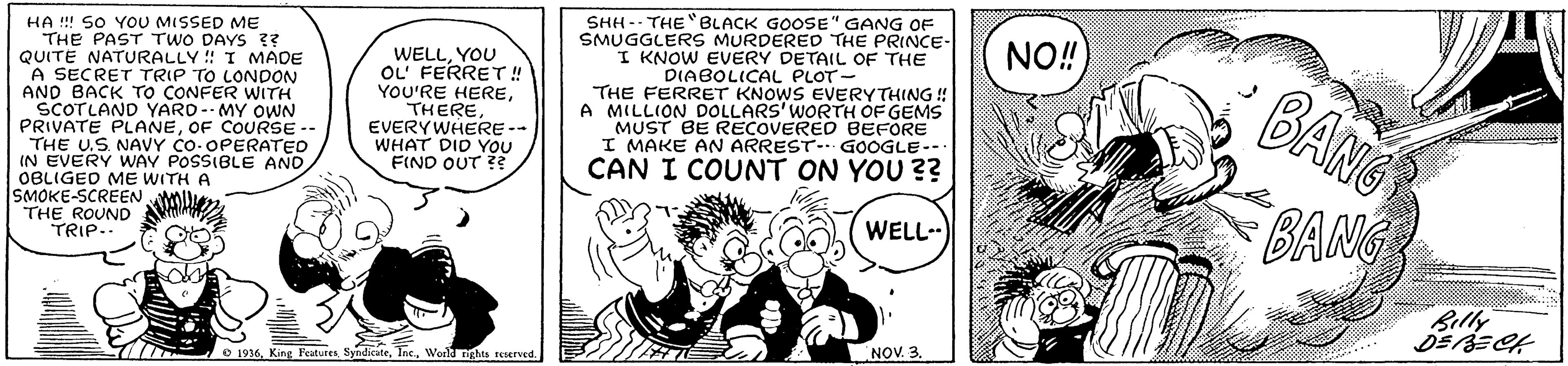 Art OCR: HA !! SO YoU MISSED ME THE PAST TWO DAYS ?? QUITE NATURALLY ! I MADE A SECRET TRIP TO LONDON AND BACK TO CONFER WITH SCOTLAND YARD--MY OWN PRIVATE PLANEOF COURSE -- THE U.S NAVY Co- OPERATED IN EVERY WAY POSSIBLE AND OBLIGED ME WITH A SMOKE-SCREEN AMn THE ROUND TRIP.. SHH -. THEBLACK GOOSE" GANG OF SMUGGLERS MURDERED THE PRINCE- I KNOW EVERY DETAIL OF THE DIABOLICAL PLOT- THE FERRET KNOWS EVERYTHING ! A MILLION DOLLARS'WORTH OF GEMS MUST BE RECOVERED BEFORE I MAKE AN ARREST-GOOGLE-- NO! WELLYOU OL' FERRET!! YOU'RE HEREEVERYWHERE -- WHAT DID YOU FIND OUT BANG CAN I COUNT ON YOU ?? BANG WELL- Billy NOV. 3. 7//7 O 1936Worl nghts reserved. HA !! SO YoU MISSED ME THE PAST TWO DAYS ?? QUITE NATURALLY ! I MADE A SECRET TRIP TO LONDON AND BACK TO CONFER WITH SCOTLAND YARD--MY OWN PRIVATE PLANEOF COURSE -- THE U.S NAVY Co- OPERATED IN EVERY WAY POSSIBLE AND OBLIGED ME WITH A SMOKE-SCREEN AMn THE ROUND TRIP.. SHH -. THEBLACK GOOSE" GANG OF SMUGGLERS MURDERED THE PRINCE- I KNOW EVERY DETAIL OF THE DIABOLICAL PLOT- THE FERRET KNOWS EVERYTHING ! A MILLION DOLLARS'WORTH OF GEMS MUST BE RECOVERED BEFORE I MAKE AN ARREST-GOOGLE-- NO! WELLYOU OL' FERRET!! YOU'RE HEREEVERYWHERE -- WHAT DID YOU FIND OUT BANG CAN I COUNT ON YOU ?? BANG WELL- Billy NOV. 3. 7//7 O 1936King FeaturesWorl nghts reserved.