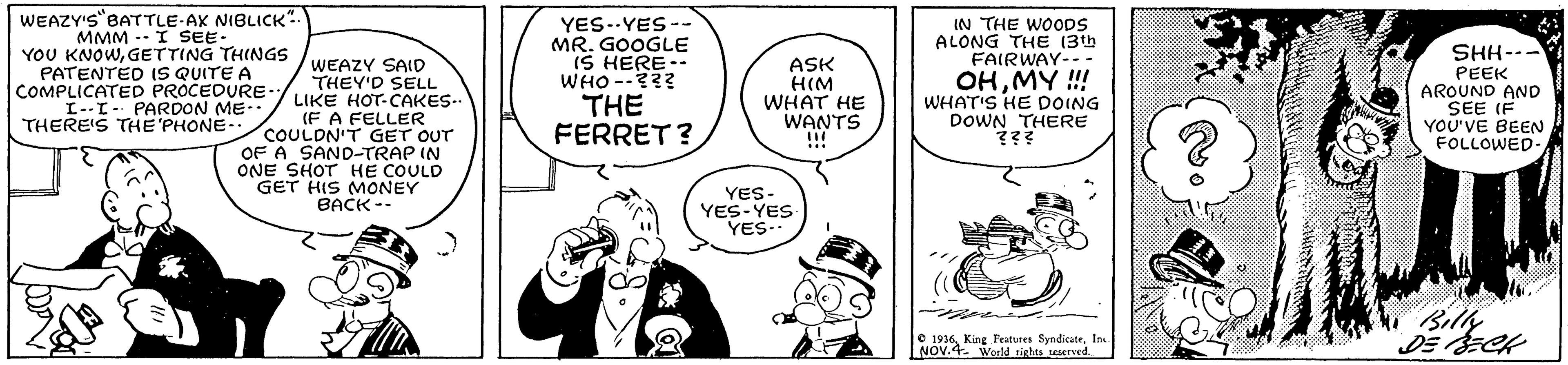 Finger OCR: WEAZY'S"BATTLE-AX NIBLICK". MMM -- I SEE YOU KNOWGETTING THINGS PATENTED IS QUITE A COMPLICATED PROCEDURE. I--I- PARDON ME-. THERE'S THE'PHONE- IN THE WOODS ALONG THE 13th FAIRWAY--- YES--YES-- MR. GOOGLE IS HERE-- WHO --?? THE FERRET ? SHH--- WEAZY SAID THEY'D SELL LIKE HOT-CAKES.. (F A FELLER COULDN'T GET OUT OF A SAND-TRAP IN ONE SHOT HE COULD GET HIS MONEY BACK -- ASK HIM WHAT HE WANTS !!! OHMY !! WHAT'S HE DOING DOWN THERE ??? PEEK AROUND AND SEE IF YOU'VE BEEN FOLLOWED- YES- YES-YES YES-- Billy e 1916In NOV.4. World righes seserved. WEAZY'S"BATTLE-AX NIBLICK". MMM -- I SEE YOU KNOWGETTING THINGS PATENTED IS QUITE A COMPLICATED PROCEDURE. I--I- PARDON ME-. THERE'S THE'PHONE- IN THE WOODS ALONG THE 13th FAIRWAY--- YES--YES-- MR. GOOGLE IS HERE-- WHO --?? THE FERRET ? SHH--- WEAZY SAID THEY'D SELL LIKE HOT-CAKES.. (F A FELLER COULDN'T GET OUT OF A SAND-TRAP IN ONE SHOT HE COULD GET HIS MONEY BACK -- ASK HIM WHAT HE WANTS !!! OHMY !! WHAT'S HE DOING DOWN THERE ??? PEEK AROUND AND SEE IF YOU'VE BEEN FOLLOWED- YES- YES-YES YES-- Billy e 1916King Peatures SyndicateIn NOV.4. World righes seserved.