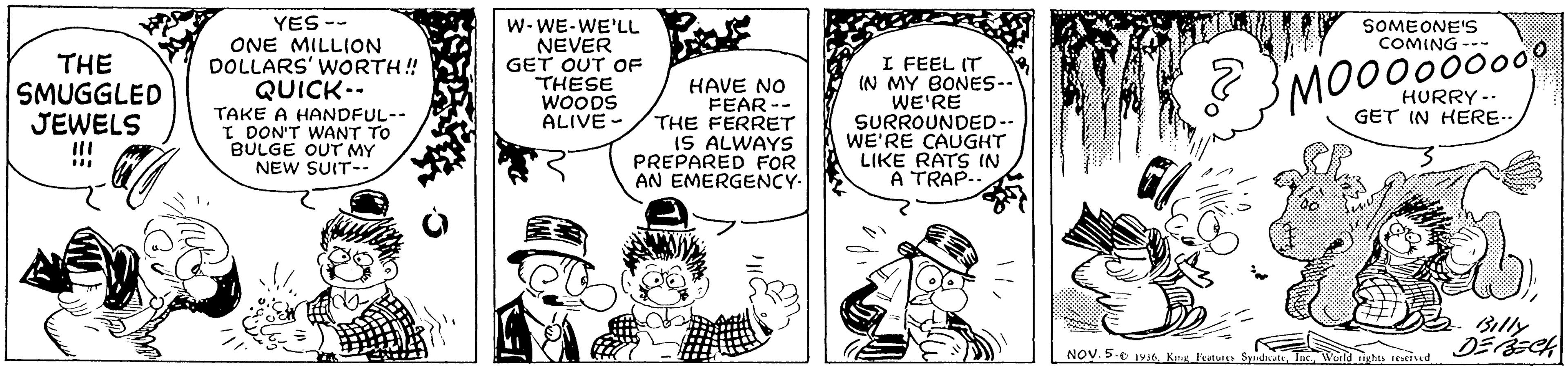 Comic book OCR: YES -- ONE MILLION DOLLARS' WORTH! QUICK-- TAKE A HANDFUL-- I DON'T WANT TO BULGE OUT MY W- WE-WE'LL NEVER GET OUT OF THESE WOODS ALIVE - SOMEONE'S COMING --- THE SMUGGLED JEWELS !!! I FEEL (T IN MY BONES-. WE'RE SURROUNDED-- WE'RE CAUGHT LIKE RATS IN A TRAP.. 3 3MO000000 HAVE NO FEAR -- THE FERRET IS ALWAYS PREPARED FOR AN EMERGENCY- HURRY -- GET IN HERE.. NEW SUIT-- Billy DEECH NOV. 5.e 1Y6 Kn atur SyintdYES -- ONE MILLION DOLLARS' WORTH! QUICK-- TAKE A HANDFUL-- I DON'T WANT TO BULGE OUT MY W- WE-WE'LL NEVER GET OUT OF THESE WOODS ALIVE - SOMEONE'S COMING --- THE SMUGGLED JEWELS !!! I FEEL (T IN MY BONES-. WE'RE SURROUNDED-- WE'RE CAUGHT LIKE RATS IN A TRAP.. 3 3MO000000 HAVE NO FEAR -- THE FERRET IS ALWAYS PREPARED FOR AN EMERGENCY- HURRY -- GET IN HERE.. NEW SUIT-- Billy DEECH NOV. 5.e 1Y6 Kn atur Syintd