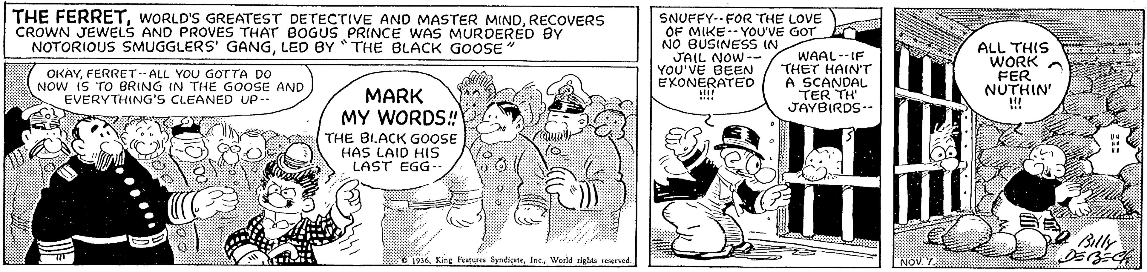 Interaction OCR: THE FERRETRECOVERS CROWN JEWELS AND PROVES THAT BOGUS PRINCE WAS MURDERED BY NOTORIOUS SMUGGLERS' GANGLED BY *THE BLACK GOOSE SNUFFY-- FOR THE LOVE OF MIKE-- YOU'VE GOT NO BUSINESS IN JAIL NOW -- YOU'VE BEN EXONERATEO !!!! WAAL--IF THET HAIN'T A SCANDAL TER TH JAYBIRDS-- ALL THIS WORK A FER NUTHIN' !! OKAYFERRET ALL YOU GOTTA DO NOW iS TO BRING IN THE GOOSE AND EVERYTHING'S CLEANED UP-- MARK MY WORDS! THE BIACK GOOSE HAS LAID HIS LAST EGG. Billy 1916. King Features SyndicateWorld tights reserved. THE FERRETWORLD'S GREATEST DETECTIVE AND MASTER MINDRECOVERS CROWN JEWELS AND PROVES THAT BOGUS PRINCE WAS MURDERED BY NOTORIOUS SMUGGLERS' GANGLED BY *THE BLACK GOOSE SNUFFY-- FOR THE LOVE OF MIKE-- YOU'VE GOT NO BUSINESS IN JAIL NOW -- YOU'VE BEN EXONERATEO !!!! WAAL--IF THET HAIN'T A SCANDAL TER TH JAYBIRDS-- ALL THIS WORK A FER NUTHIN' !! OKAYFERRET ALL YOU GOTTA DO NOW iS TO BRING IN THE GOOSE AND EVERYTHING'S CLEANED UP-- MARK MY WORDS! THE BIACK GOOSE HAS LAID HIS LAST EGG. Billy 1916. King Features SyndicateWorld tights reserved.