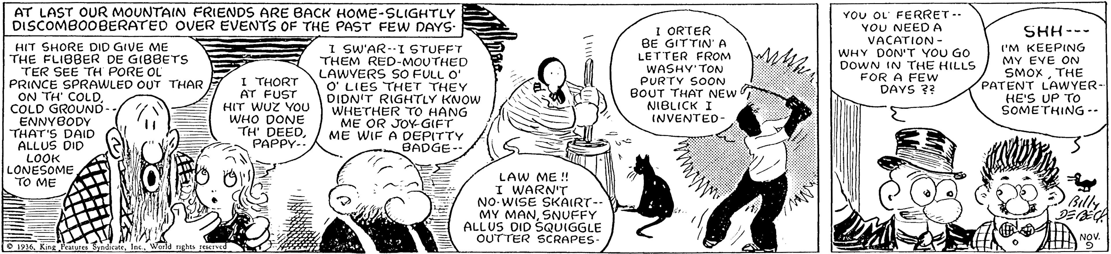 Cartoon OCR: AT LAST OUR MOUNTAIN FRIENDS ARE BACK HOME-SLIGHTLY DISCOMBO0BERATED OVER EVENTS OF THE PAST FEW DAYS- I ORTER BE GITTIN'A LETTER FROM WASHY'TON PURTY SOON BOUT THAT NEW NIBLICK I YOU OL' FERRET- YOU NEEDA VACATION - WHY DON'T YOU GO DOWN IN THE HILLS FOR A FEw DAYS 3? SHH--- HIT SHORE DID GIVE ME THE FLIBBER DE GIBBETS TER SEE TH PORE OL PRINCE SPRAWLED OUT THAR ON TH' COLDCOLD GROUND ENNYBODY THAT'S DAID ALLUS DID LOOK LONESOME TO ME I SW'AR--I STUFFT THEM RED-MOUTHED LAWYERS SO FULL O' O' LIES THET THEY DIDN'T RIGHTLY KNOW WHETHER TO HANG ME OR JOY GIFT ME WIF A DEPITTY BADGE-- I THORT AT FUST HIT WUZ YOU WHO DONE TH' DEEDPAPPY-. I'M KEEPING MY EVE ON SMOXTHE PATENT LAWYER- HE'S UP TO SOMETHING -- INVENTED- LAW ME ! I WARN'T NO-WISE SKAIRT-- MY MANSNUFFY ALLUS DID SQUIGGLE OUTTER SCRAPES. Billy NOV. 1936. King Peatures SyndicateWorld nghts peerved AT LAST OUR MOUNTAIN FRIENDS ARE BACK HOME-SLIGHTLY DISCOMBO0BERATED OVER EVENTS OF THE PAST FEW DAYS- I ORTER BE GITTIN'A LETTER FROM WASHY'TON PURTY SOON BOUT THAT NEW NIBLICK I YOU OL' FERRET- YOU NEEDA VACATION - WHY DON'T YOU GO DOWN IN THE HILLS FOR A FEw DAYS 3? SHH--- HIT SHORE DID GIVE ME THE FLIBBER DE GIBBETS TER SEE TH PORE OL PRINCE SPRAWLED OUT THAR ON TH' COLDCOLD GROUND ENNYBODY THAT'S DAID ALLUS DID LOOK LONESOME TO ME I SW'AR--I STUFFT THEM RED-MOUTHED LAWYERS SO FULL O' O' LIES THET THEY DIDN'T RIGHTLY KNOW WHETHER TO HANG ME OR JOY GIFT ME WIF A DEPITTY BADGE-- I THORT AT FUST HIT WUZ YOU WHO DONE TH' DEEDPAPPY-. I'M KEEPING MY EVE ON SMOXTHE PATENT LAWYER- HE'S UP TO SOMETHING -- INVENTED- LAW ME ! I WARN'T NO-WISE SKAIRT-- MY MANSNUFFY ALLUS DID SQUIGGLE OUTTER SCRAPES. Billy NOV. 1936. King Peatures SyndicateWorld nghts peerved