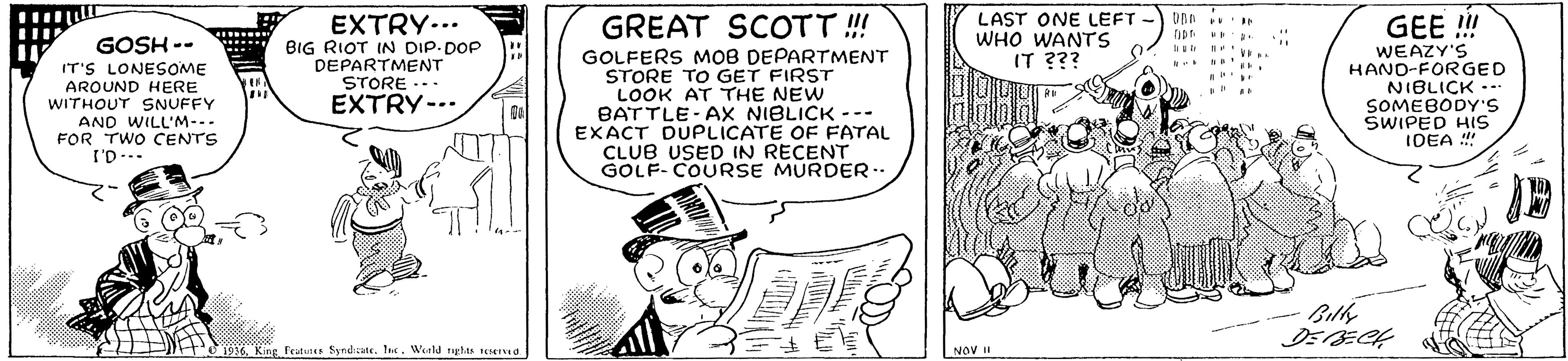 Art OCR: EXTRY... BIG RIOT IN DIP DOP DEPARTMENT STORE ... EXTRY-.. LAST ONE LEFT WHO WANTS IT ??? GEE! GOSH -- IT'S LONESOME AROUND HERE WITHOUT SNUFFY AND WILL'M-. FOR TWO CENTS I'D-.. GREAT SCOTT ! GOLFERS MOB DEPARTMENT STORE TO GET FIRST LOOK AT THE NEW BATTLE-AX NIBLICK --- EXACT DUPLICATE OF FATAL CLUB USED IN RECENT GOLF- COURSE MURDER WEAZY'S HAND-FORGED NIBLICK --. SOMEBODYS SWIPED HIS IDEA !! j936. King Fritines SyndiateI. World tghte a NOV EXTRY... BIG RIOT IN DIP DOP DEPARTMENT STORE ... EXTRY-.. LAST ONE LEFT WHO WANTS IT ??? GEE! GOSH -- IT'S LONESOME AROUND HERE WITHOUT SNUFFY AND WILL'M-. FOR TWO CENTS I'D-.. GREAT SCOTT ! GOLFERS MOB DEPARTMENT STORE TO GET FIRST LOOK AT THE NEW BATTLE-AX NIBLICK --- EXACT DUPLICATE OF FATAL CLUB USED IN RECENT GOLF- COURSE MURDER WEAZY'S HAND-FORGED NIBLICK --. SOMEBODYS SWIPED HIS IDEA !! j936. King Fritines SyndiateI. World tghte a NOV