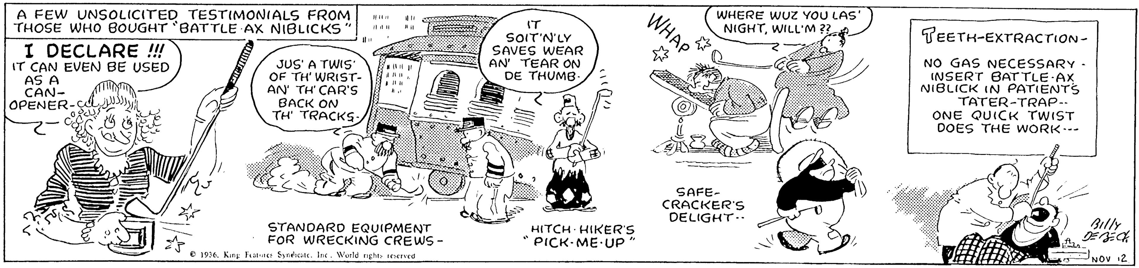 Font OCR: A FEW UNSOLICITED TESTIMONIALS FROM THOSE WHOO BOUGHT 'BATTLE AX NIBLICKS WHAP WHERE WUZ YOU LAS' NIGHTWILL'M ?? TEETH-EXTRACTION- IT SOIT'N'LY SAVES WEAR AN' TEAR ON DE THUMB I DECLARE !! IT CAN EVEN BE USED AS A CAN- OPENER-Ç JUS' A TWIS' OF TH' WRIST- AN TH' CAR'S BACK ON TH' TRACKS NO GAS NECESSARY INSERT BATTLE AX NIBLICK IN PATIENTrS TATER-TRAP-- ONE QUICK TWIST DOES THE WORK SAFE- CRACKER'S DELIGHT.. Billy STANDARD EQUIPMENT FOR WRECKING CREWS- HITCH HIKER'S PICK- ME UP NOV 12 e 196. King Fater Syneate. Inc. World right erved A FEW UNSOLICITED TESTIMONIALS FROM THOSE WHOO BOUGHT 'BATTLE AX NIBLICKS WHAP WHERE WUZ YOU LAS' NIGHTWILL'M ?? TEETH-EXTRACTION- IT SOIT'N'LY SAVES WEAR AN' TEAR ON DE THUMB I DECLARE !! IT CAN EVEN BE USED AS A CAN- OPENER-Ç JUS' A TWIS' OF TH' WRIST- AN TH' CAR'S BACK ON TH' TRACKS NO GAS NECESSARY INSERT BATTLE AX NIBLICK IN PATIENTrS TATER-TRAP-- ONE QUICK TWIST DOES THE WORK SAFE- CRACKER'S DELIGHT.. Billy STANDARD EQUIPMENT FOR WRECKING CREWS- HITCH HIKER'S PICK- ME UP NOV 12 e 196. King Fater Syneate. Inc. World right erved