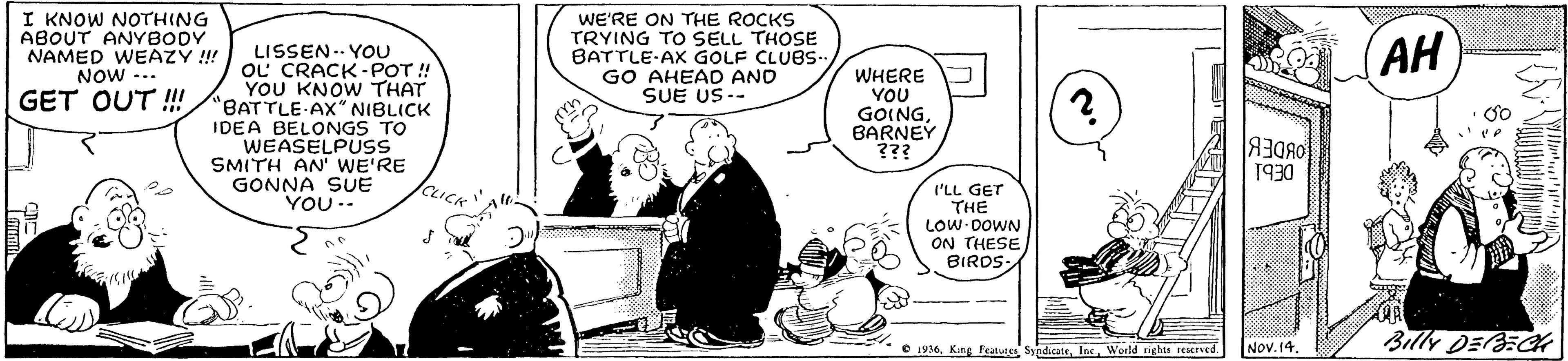 Font OCR: I KNOW NOTHING ABOUT ANYBODY NAMED WEAZY !! NOW ... WE'RE ON THE ROCKS TRYING TO SELL THOSE BATTLE-AX GOLF CLUBS. GO AHEAD AND SUE US-- (AH LISSEN.. YOU OL CRACK-POT! YOU KNOW THAT "BATTLE AX" NIBLICK IDEA BELONGS TO WEASELPUSS SMITH AN' WE'RE GONNA SUE YOU.. WHERE YOU GOINGBARNEY ??? GET OUT ! ee 1930 I'LL GET THE LOW DOWN ON THESE BIRDS- Nov.14 Billy DEBECK C 1916World rights reserved I KNOW NOTHING ABOUT ANYBODY NAMED WEAZY !! NOW ... WE'RE ON THE ROCKS TRYING TO SELL THOSE BATTLE-AX GOLF CLUBS. GO AHEAD AND SUE US-- (AH LISSEN.. YOU OL CRACK-POT! YOU KNOW THAT "BATTLE AX" NIBLICK IDEA BELONGS TO WEASELPUSS SMITH AN' WE'RE GONNA SUE YOU.. WHERE YOU GOINGBARNEY ??? GET OUT ! ee 1930 I'LL GET THE LOW DOWN ON THESE BIRDS- Nov.14 Billy DEBECK C 1916Kag Featuee SyndicateWorld rights reserved