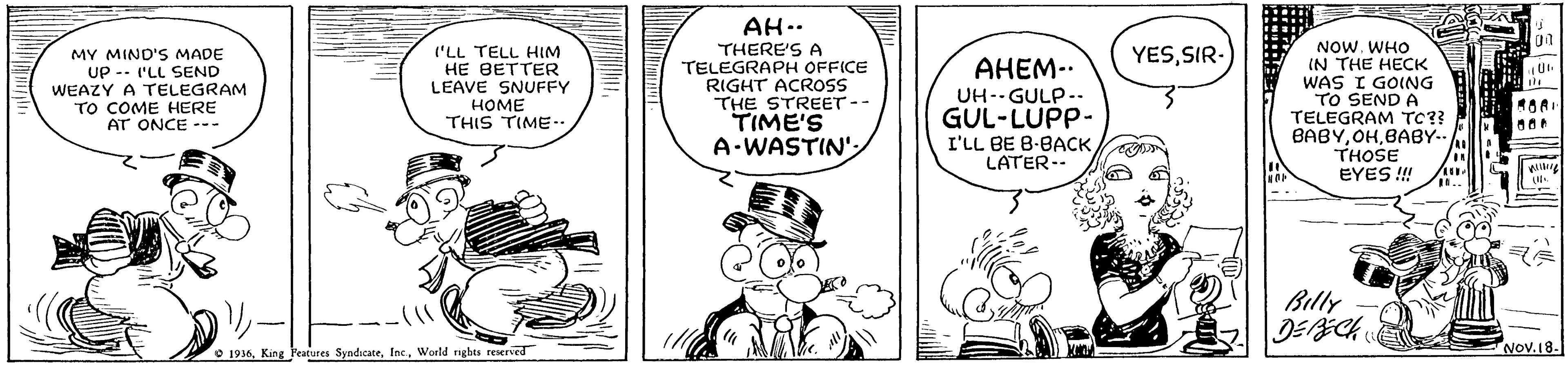 Organism OCR: I'LL TELL HIM HE BETTER LEAVE SNUFFY HOME THIS TIME-- AH.. THERE'S A TELEGRAPH OFFICE RIGHT ACROSS THE STREET-- TIME'S A-WASTIN NOW. WHO IN THE HECK WAS I GOING TO SEND A TELEGRAM TC?? BABYBABY.. THOSE EYES ! YESSIR- MY MIND'S MADE UP -- 'LL SEND WEAZY A TELEGRAM TO COME HERE AT ONCE --- ????-. UH--GULP.. GUL-LUPP- I'LL BE B-BACKLATER-- Billy O 1936Woeld rghes reserved Nov.18. I'LL TELL HIM HE BETTER LEAVE SNUFFY HOME THIS TIME-- AH.. THERE'S A TELEGRAPH OFFICE RIGHT ACROSS THE STREET-- TIME'S A-WASTIN NOW. WHO IN THE HECK WAS I GOING TO SEND A TELEGRAM TC?? BABYBABY.. THOSE EYES ! YESSIR- MY MIND'S MADE UP -- 'LL SEND WEAZY A TELEGRAM TO COME HERE AT ONCE --- ????-. UH--GULP.. GUL-LUPP- I'LL BE B-BACKLATER-- Billy O 1936King Peatures SyndicateWoeld rghes reserved Nov.18.