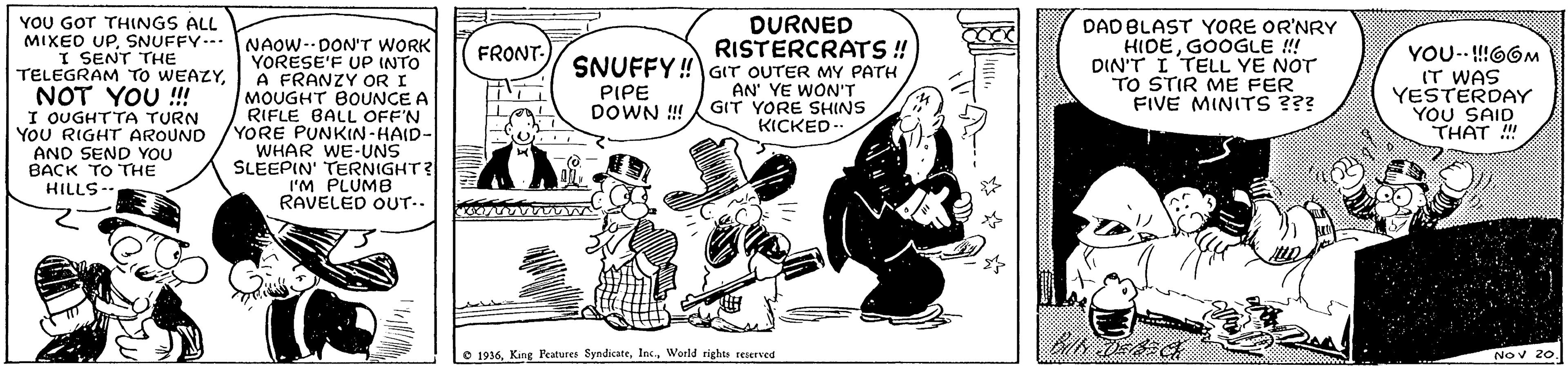 Line art OCR: YOU GOT THINGS ALL DURNED RISTERCRATS ! SNUFFY!GIT OUTER MY PATH DAD BLAST YORE OR'NRY HIDEGOOGLE !! DIN'T I TELL YE NOT TO STIR ME FER FIVE MINITS ??? MIXEO UPSNUFFY-- NAOW-DON'T WORK YORESE'F UP INTO A FRANZY OR I MOUGHT BOUNCE A RIFLE BALL OFF'N YORE PUNKIN-HAID- WHAR WE-UNS SLEEPIN' TERNIGHT? I'M PLUMB RAVELED OUT.. FRONT- I SENT THE TELEGRAM TO WEAZYNOT YOU !!! I OUGHTTA TURN YOU RIGHT AROUND AND SEND YOU BACK TO THE HILLS-- YOU-- !66M (T WAS YESTERDAY YOU SAID THAT !" PIPE DOWN ! AN' YE WON'T GIT YORE SHIINS KICKED-. O 1936World rights reserved Nov 20. YOU GOT THINGS ALL DURNED RISTERCRATS ! SNUFFY!GIT OUTER MY PATH DAD BLAST YORE OR'NRY HIDEGOOGLE !! DIN'T I TELL YE NOT TO STIR ME FER FIVE MINITS ??? MIXEO UPSNUFFY-- NAOW-DON'T WORK YORESE'F UP INTO A FRANZY OR I MOUGHT BOUNCE A RIFLE BALL OFF'N YORE PUNKIN-HAID- WHAR WE-UNS SLEEPIN' TERNIGHT? I'M PLUMB RAVELED OUT.. FRONT- I SENT THE TELEGRAM TO WEAZYNOT YOU !!! I OUGHTTA TURN YOU RIGHT AROUND AND SEND YOU BACK TO THE HILLS-- YOU-- !66M (T WAS YESTERDAY YOU SAID THAT !" PIPE DOWN ! AN' YE WON'T GIT YORE SHIINS KICKED-. O 1936King Peatures SyndicateWorld rights reserved Nov 20.