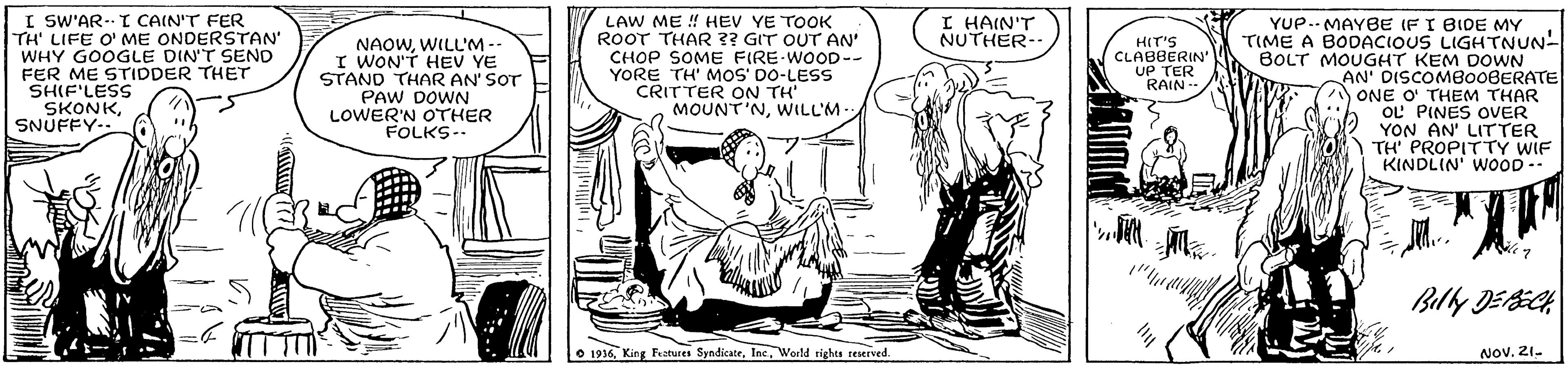 Line OCR: I SW'AR. T CAIN'T FER TH' LIFE O' ME ONDERSTAN' WHY GOOGLE DIN'T SEND FER ME STIDDER THET SHIF'LESS SKONKSNÜFFY- I HAIN'T NUTHER- LAW ME ! HEV YE TOOK ROOT THAR ?? GIT OUT AN' CHOP SOME FIRE-WOOD-- YORE TH' MOS' DO-LESS CRITTER ON TH MOUNT'NWILL'M- YUP.. MAYBE IFI BIDE MY TIME A BODACIOUS LIGHTNUN- BOLT MOUGHT KEM DOWN AN' DISCOMB00BERATE ONE O' THEM THAR OL PINES OVER YON AN' LITTER TH' PROPITTY WIF KINDLIN' WOOD- HIT'S CLABBERIN UP TER RAIN- NAOWWILL'M-- I WON'T HEV YE STAND THAR AN' SOT PAW DOWN LOWER'N OTHER FOLKS- O 1916Weeld rights reserved. ???. 21- I SW'AR. T CAIN'T FER TH' LIFE O' ME ONDERSTAN' WHY GOOGLE DIN'T SEND FER ME STIDDER THET SHIF'LESS SKONKSNÜFFY- I HAIN'T NUTHER- LAW ME ! HEV YE TOOK ROOT THAR ?? GIT OUT AN' CHOP SOME FIRE-WOOD-- YORE TH' MOS' DO-LESS CRITTER ON TH MOUNT'NWILL'M- YUP.. MAYBE IFI BIDE MY TIME A BODACIOUS LIGHTNUN- BOLT MOUGHT KEM DOWN AN' DISCOMB00BERATE ONE O' THEM THAR OL PINES OVER YON AN' LITTER TH' PROPITTY WIF KINDLIN' WOOD- HIT'S CLABBERIN UP TER RAIN- NAOWWILL'M-- I WON'T HEV YE STAND THAR AN' SOT PAW DOWN LOWER'N OTHER FOLKS- O 1916King Fatures SyndicateWeeld rights reserved. ???. 21-