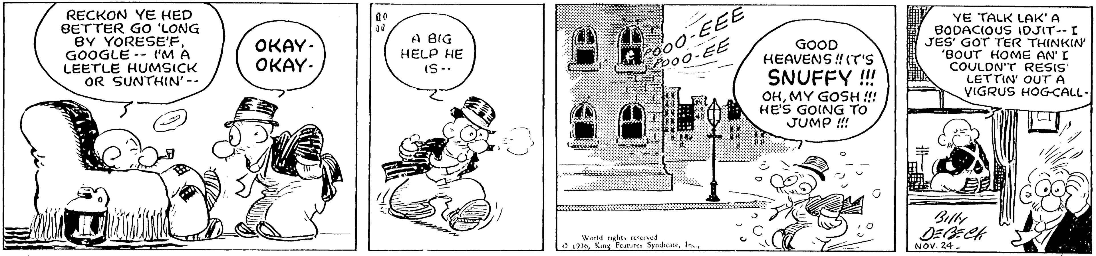 Drawing OCR: RECKON YE HED BETTER GO 'LONG BY YORESE'FGOOGLE -- I'M A LEETLE HUMSICK OR SUNTHIN'-- o00-EE? o00-EE YE TALK LAK' A BODACIOUS IDJIT--I JES' GOT TER THINKIN' "BOUT HOME AN' I COULDN'T RESIS' LETTIN' OUT A VIGRUS HOGCALL- OKAY- OKAY- A BIG HELP HE IS-- GOOD HEAVENS ! (T'S SNUFFY !!! OHMY GOSH !! HE'S GOING TO JUMP ! World rghererved L1210NOV. 24. RECKON YE HED BETTER GO 'LONG BY YORESE'FGOOGLE -- I'M A LEETLE HUMSICK OR SUNTHIN'-- o00-EE? o00-EE YE TALK LAK' A BODACIOUS IDJIT--I JES' GOT TER THINKIN' "BOUT HOME AN' I COULDN'T RESIS' LETTIN' OUT A VIGRUS HOGCALL- OKAY- OKAY- A BIG HELP HE IS-- GOOD HEAVENS ! (T'S SNUFFY !!! OHMY GOSH !! HE'S GOING TO JUMP ! World rghererved L1210King Fcaure. SyndicateNOV. 24.