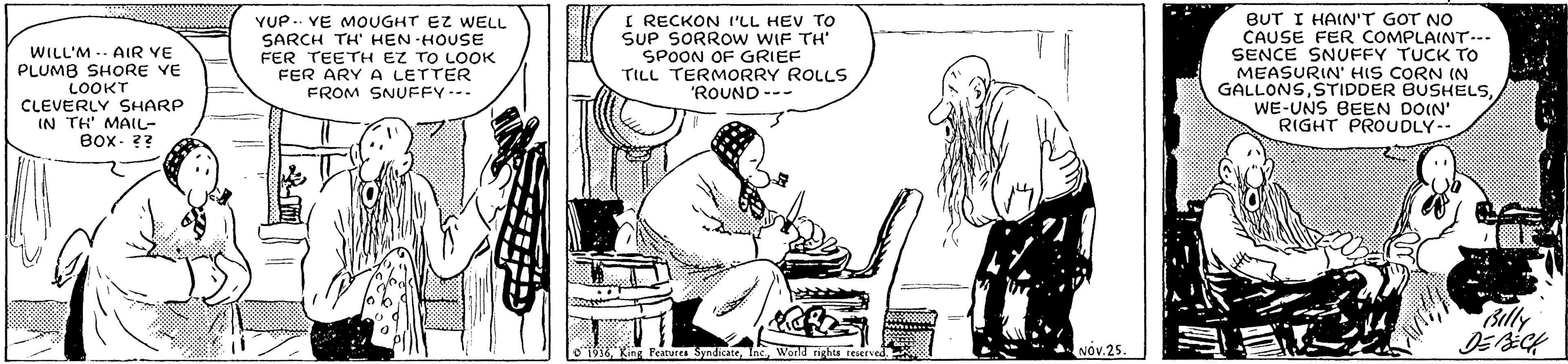 Art OCR: WILL'M .. AIR YE PLUMB SHORE YE LOOKT CLEVERLY SHARP IN TH' MAI- Box- ?? YUP .. VE MOUGHT EZ WELL SARCH TH HEN HOUSE FER TEETH EZ TO LOOK FER ARY A LETTER FROM SNUFFY--- I RECKON I'LL HEV TO SUP SORROW WIF TH SPOON OF GRIEF TILL TERMORRY ROLLS 'ROUND --- BUT I HAIN'T GOT NO CAUSE FER COMPLAINT-.. SENCE SNUFFY TUCK TO MEASURIN' HIS CORN (N GALLONSWE-UNS BEEN DOIN' RIGHT PROUDLY-- Billy SyndicateWorld nghts reerved. NOv.25 WILL'M .. AIR YE PLUMB SHORE YE LOOKT CLEVERLY SHARP IN TH' MAI- Box- ?? YUP .. VE MOUGHT EZ WELL SARCH TH HEN HOUSE FER TEETH EZ TO LOOK FER ARY A LETTER FROM SNUFFY--- I RECKON I'LL HEV TO SUP SORROW WIF TH SPOON OF GRIEF TILL TERMORRY ROLLS 'ROUND --- BUT I HAIN'T GOT NO CAUSE FER COMPLAINT-.. SENCE SNUFFY TUCK TO MEASURIN' HIS CORN (N GALLONSSTIDDER BUSHELSWE-UNS BEEN DOIN' RIGHT PROUDLY-- Billy SyndicateWorld nghts reerved. NOv.25