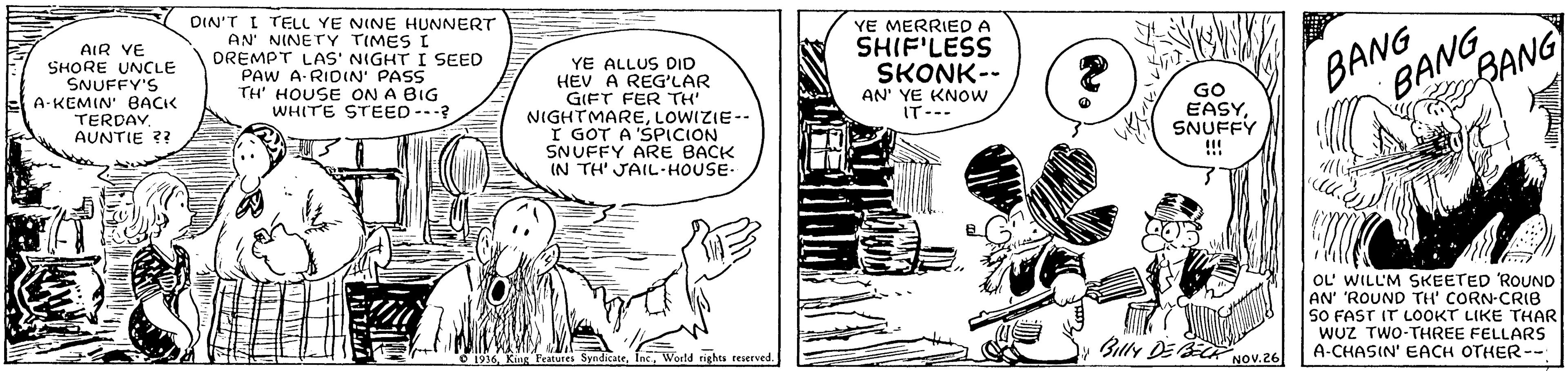 Parallel OCR: AIR VE SHORE UNCLE SNUFFY'S A-KEMIN' BACK TERDAV AUNTIE ?? DIN'T I TELL YE NINE HUNNERT AN NINETY TIMES I DREMPT LAS' NIGHT I SEED PAW A RIDN' PASS TH' HOUSE ON A BIG WHITE STEED-.? YE MERRIED A YE ALLUS DID HEV A REG'LAR GIFT FER TH' NIGHTMARELOWIZIE-- I GOT A 'SPICION SNUFFY ARE BACK IN TH' JAIL-HOUSE SHIF'LESS SKONK-- BANG BANG AN' YE KNOW IT--. GO EASYSNUFFY GANG !!! OL' WILL'M SKEETED ROUND AN' 'ROUND TH' CORN-CRIB S0 FAST IT LOOKT LIKE THAR WUZ TWO-THREE FELLARS A-CHASIN' EACH OTHER-- rights reserved. Blly DE BECR NOv.26 ? AIR VE SHORE UNCLE SNUFFY'S A-KEMIN' BACK TERDAV AUNTIE ?? DIN'T I TELL YE NINE HUNNERT AN NINETY TIMES I DREMPT LAS' NIGHT I SEED PAW A RIDN' PASS TH' HOUSE ON A BIG WHITE STEED-.? YE MERRIED A YE ALLUS DID HEV A REG'LAR GIFT FER TH' NIGHTMARELOWIZIE-- I GOT A 'SPICION SNUFFY ARE BACK IN TH' JAIL-HOUSE SHIF'LESS SKONK-- BANG BANG AN' YE KNOW IT--. GO EASYSNUFFY GANG !!! OL' WILL'M SKEETED ROUND AN' 'ROUND TH' CORN-CRIB S0 FAST IT LOOKT LIKE THAR WUZ TWO-THREE FELLARS A-CHASIN' EACH OTHER-- rights reserved. Blly DE BECR NOv.26 ?