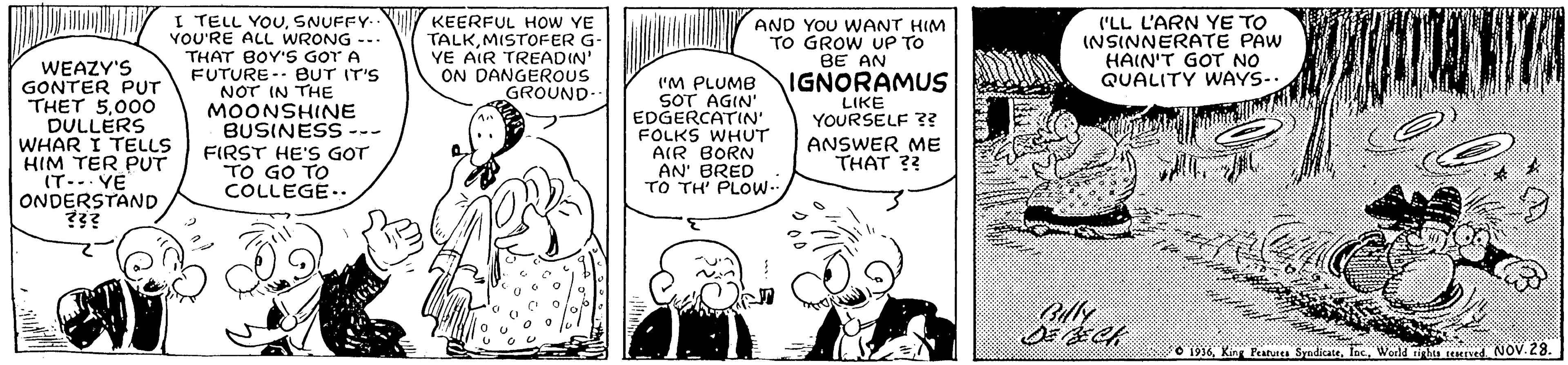 Font OCR: I TELL YOUSNUFFY- YOU'RE ALL WRONG --. THAT BOY'S GOT A FUTURE-- eUT IT'S NOT IN THE MOONSHINE BUSINESS --- FIRST HE'S GOT TO GO TO COLLEGE.. KEERFUL HOW YE TALKMISTOFER G- YE AIR TREADIN' ON DANGEROUS GROUND. AND YOU WANT HIM TO GROW UP TO BE AN ('LL L'ARN YE TO INSINNERATE PAW HAIN'T GOT NO QUALITY WAYS- WEAZY'S GONTER PUT THET 5000 DULLÉRS WHAR I TELLS HIM TER PUT IT-.. YE ONDERSTAND ?3? IGNORAMUS N 'M PLUMB SOT AGIN' EDGERCATIN' FOLKS WHUT AIR BORN AN' BRED TO TH' PLOW-. LIKE YOURSELF ?? ANSWER ME THAT ?? Cly O 1916World hin Med NOV. 28. I TELL YOUSNUFFY- YOU'RE ALL WRONG --. THAT BOY'S GOT A FUTURE-- eUT IT'S NOT IN THE MOONSHINE BUSINESS --- FIRST HE'S GOT TO GO TO COLLEGE.. KEERFUL HOW YE TALKMISTOFER G- YE AIR TREADIN' ON DANGEROUS GROUND. AND YOU WANT HIM TO GROW UP TO BE AN ('LL L'ARN YE TO INSINNERATE PAW HAIN'T GOT NO QUALITY WAYS- WEAZY'S GONTER PUT THET 5000 DULLÉRS WHAR I TELLS HIM TER PUT IT-.. YE ONDERSTAND ?3? IGNORAMUS N 'M PLUMB SOT AGIN' EDGERCATIN' FOLKS WHUT AIR BORN AN' BRED TO TH' PLOW-. LIKE YOURSELF ?? ANSWER ME THAT ?? Cly O 1916King Featu SadicateWorld hin Med NOV. 28.