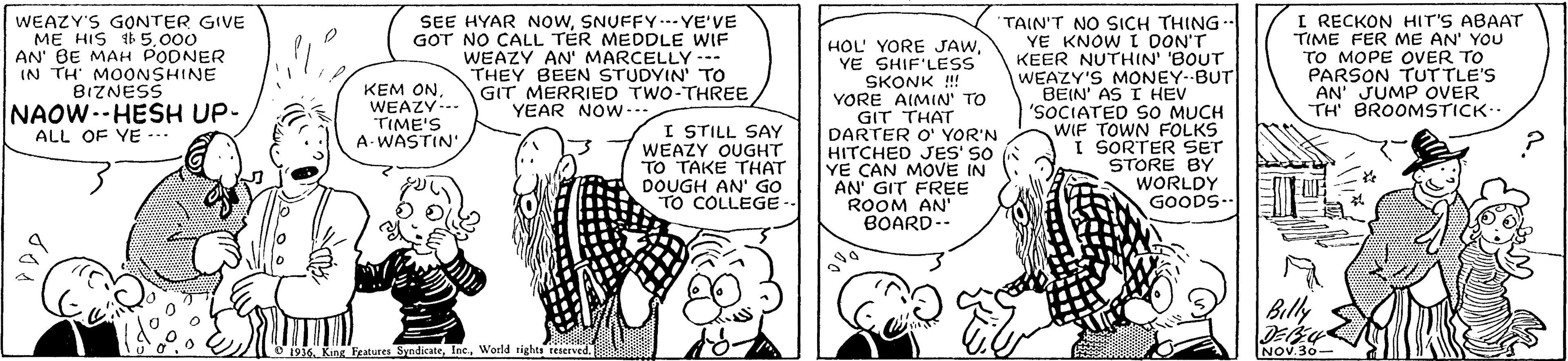 Gesture OCR: WEAZY'S GONTER GIVE ME HIS 1 5.000 AN BE MAH PODNER IN TH' MOONSHINE BIZNESS NAOW.-HESH UP- SEE HYAR NOWSNUFFY.-- YE'VE GOT NO CALL TÉR MEDDLE WIF WEAZY AN' MARCELLY --- THEY BEEN STUDYIN' TO GIT MERRIED TWO-THREE YEAR NOW- HOL' YORE JAWYE SHIF'LESS SKONK !!! YORE AIMIN' TO GIT THAT DARTER O' YOR'N HITCHED JES' SO YE CAN MOVE IN AN' GIT FREE ROOM AN' BOARD-- TAIN'T NO SICH THING- YE KNOW I DON'T KEER NUTHIN' 'BOUT WEAZY'S MONEY--BUT BEIN' AS I HEV 'SOCIATED SO MUCH WIF TOWN FOLKS I SORTER SET STORE BY WORLDY GOODS- I RECKON HIT'S ABAAT TIME FER ME AN' YOU TO MOPE OVER TO PARSON TUTTLE'S AN' JUMP OVER TH BROOMSTICK KEM ONWEAZY-. TIME'S A WASTIN I STILL SAY WEAZY OUGHT TO TAKE THAT DOUGH AN' GO TO COLLEGE-- ALL OF YE --- Billy O 1936. King Festures SyedicateWorld rights teserved. NOV.30- WEAZY'S GONTER GIVE ME HIS 1 5.000 AN BE MAH PODNER IN TH' MOONSHINE BIZNESS NAOW.-HESH UP- SEE HYAR NOWSNUFFY.-- YE'VE GOT NO CALL TÉR MEDDLE WIF WEAZY AN' MARCELLY --- THEY BEEN STUDYIN' TO GIT MERRIED TWO-THREE YEAR NOW- HOL' YORE JAWYE SHIF'LESS SKONK !!! YORE AIMIN' TO GIT THAT DARTER O' YOR'N HITCHED JES' SO YE CAN MOVE IN AN' GIT FREE ROOM AN' BOARD-- TAIN'T NO SICH THING- YE KNOW I DON'T KEER NUTHIN' 'BOUT WEAZY'S MONEY--BUT BEIN' AS I HEV 'SOCIATED SO MUCH WIF TOWN FOLKS I SORTER SET STORE BY WORLDY GOODS- I RECKON HIT'S ABAAT TIME FER ME AN' YOU TO MOPE OVER TO PARSON TUTTLE'S AN' JUMP OVER TH BROOMSTICK KEM ONWEAZY-. TIME'S A WASTIN I STILL SAY WEAZY OUGHT TO TAKE THAT DOUGH AN' GO TO COLLEGE-- ALL OF YE --- Billy O 1936. King Festures SyedicateWorld rights teserved. NOV.30-