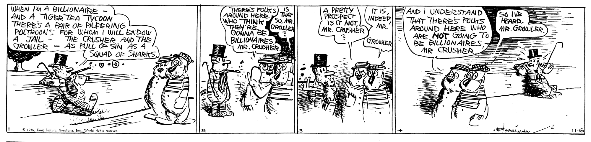 Illustration OCR: THERES FOUKS) TA AROUND HERE WHO THINK S0MR. THEY RE GROWLEA GONNA BE BILIONAIRES MR. CRUSHER A PRETY PROSPECT 1S IT NOTMR. CRUSHER AND I UNDERSTAND THAT THERES FOLts AROUND HERE WHO ARE NOT GOING TO BE BILLIONAIRES MR CRUSHER So IVE HEARD. E MR. GROWLER IS IT IS INDEED MR. WHEN IM A BILLIONAIRE - AND A TIGER TEA TYCOON THERES A PAIR OF PILFERING POLTROONS FOR WHOM I WIL ENDOW A JAIL - GROWLER - AS FULL OF SIN AS 4 GROWLER THE CRUSHER AAD THE SQUAD OP SHARKS) • Q. 0 11-6 9 1916THERES FOUKS) TA AROUND HERE WHO THINK S0MR. THEY RE GROWLEA GONNA BE BILIONAIRES MR. CRUSHER A PRETY PROSPECT 1S IT NOTMR. CRUSHER AND I UNDERSTAND THAT THERES FOLts AROUND HERE WHO ARE NOT GOING TO BE BILLIONAIRES MR CRUSHER So IVE HEARD. E MR. GROWLER IS IT IS INDEED MR. WHEN IM A BILLIONAIRE - AND A TIGER TEA TYCOON THERES A PAIR OF PILFERING POLTROONS FOR WHOM I WIL ENDOW A JAIL - GROWLER - AS FULL OF SIN AS 4 GROWLER THE CRUSHER AAD THE SQUAD OP SHARKS) • Q. 0 11-6 9 1916King features Syndicae