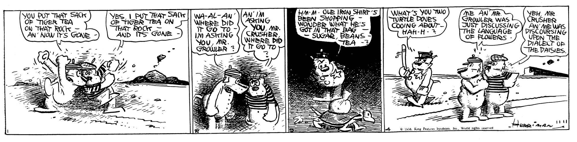 Fiction OCR: AN' IM AShrING SyouMR. CRUSHER. WHERE DID T GO TO HM-M- OLE IRON SHIRT'S BEEN SHOPPING WONDER WHAT HE'S GOT IN THAT BAG SUGARBEANS TEA -3 WHAT'S YOU TWO TURTLE DOVES COOING ABOUT HAH-H - ME AN MR. GROWLER WAS yoU PUT THAT SACK OF TIGER TEA ON THAT ROk - AN' NOW ITS GONE YeSI PUT THAT SAK| WA-AL-AN WHERE DID GO TO IM ASKING YOUMR. GROWLER ? YEHMR CRUSHER SUST DISCUSSINGY AN ME WAS DISCOURSING UPON THE DIALELT OP THE DAISIES OF TIGER TEA ON THAT ROCK AND ITS GONE THE LANGUÁGE OF FLOWERS Heneiman CIA Kng Fevlaie byad Innd g I ed AN' IM AShrING SyouMR. CRUSHER. WHERE DID T GO TO HM-M- OLE IRON SHIRT'S BEEN SHOPPING WONDER WHAT HE'S GOT IN THAT BAG SUGARBEANS TEA -3 WHAT'S YOU TWO TURTLE DOVES COOING ABOUT HAH-H - ME AN MR. GROWLER WAS yoU PUT THAT SACK OF TIGER TEA ON THAT ROk - AN' NOW ITS GONE YeSI PUT THAT SAK| WA-AL-AN WHERE DID GO TO IM ASKING YOUMR. GROWLER ? YEHMR CRUSHER SUST DISCUSSINGY AN ME WAS DISCOURSING UPON THE DIALELT OP THE DAISIES OF TIGER TEA ON THAT ROCK AND ITS GONE THE LANGUÁGE OF FLOWERS Heneiman CIA Kng Fevlaie byad Innd g I ed