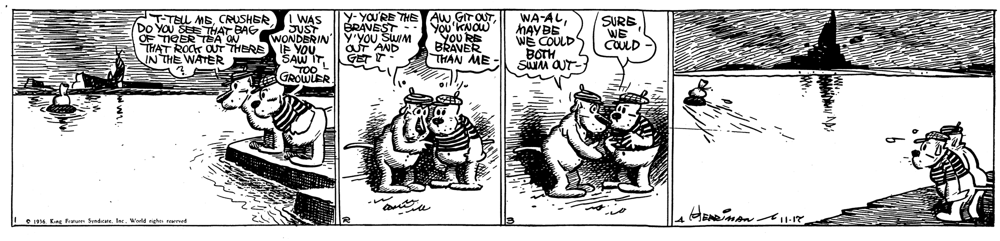 Snout OCR: T-TELL MBCRUSHER DO YOU SEE THAT BAG OF HAT TEA ONRE I WAS JUST WONDERIN IE YOU SAW IT TOO GROWLER y- YOU'RE THE AW.GITOUTYou'KNOW You RE BRAVER THAN ME - WA-ALMAYBE WE COULDS BOTH SM OUT- ÉRAVEST á OU SWIM GET T SURBWE COULD ROCK OUT IN THE WATER Le1935. Kng Festures Seadrale la. Wald nehes reed T-TELL MBCRUSHER DO YOU SEE THAT BAG OF HAT TEA ONRE I WAS JUST WONDERIN IE YOU SAW IT TOO GROWLER y- YOU'RE THE AW.GITOUTYou'KNOW You RE BRAVER THAN ME - WA-ALMAYBE WE COULDS BOTH SM OUT- ÉRAVEST á OU SWIM GET T SURBWE COULD ROCK OUT IN THE WATER Le1935. Kng Festures Seadrale la. Wald nehes reed