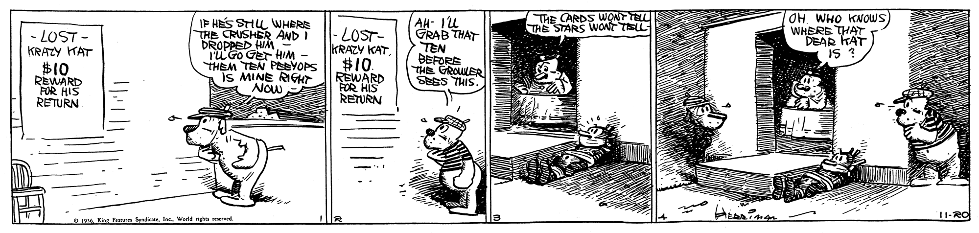 Fictional character OCR: THE CARDS WONT TELL THE STARS WONT TLL IF HES SHU WHERE THE CRUSHER AND I DROPPED HIM l'U Go GET HIM THEM TEN PBYOPS Is MINE RIGHT NOw AH- Iu GRAB THAT OHWHO KNOWS) WHERE THAT DEAR KAT IS ? - LOST- KRAZY HAT LOST- KRAZY KAT $10 REWARD FOR HIS RETURN #10 REWARD FOR HIS RETURN TEN BEFORS THE GROUWER SEES THIS. ?? 11-RO D 1914 King Fenu SyndicsteInc. World nigha uved. THE CARDS WONT TELL THE STARS WONT TLL IF HES SHU WHERE THE CRUSHER AND I DROPPED HIM l'U Go GET HIM THEM TEN PBYOPS Is MINE RIGHT NOw AH- Iu GRAB THAT OHWHO KNOWS) WHERE THAT DEAR KAT IS ? - LOST- KRAZY HAT LOST- KRAZY KAT $10 REWARD FOR HIS RETURN #10 REWARD FOR HIS RETURN TEN BEFORS THE GROUWER SEES THIS. ? ? 11-RO D 1914 King Fenu SyndicsteInc. World nigha uved.