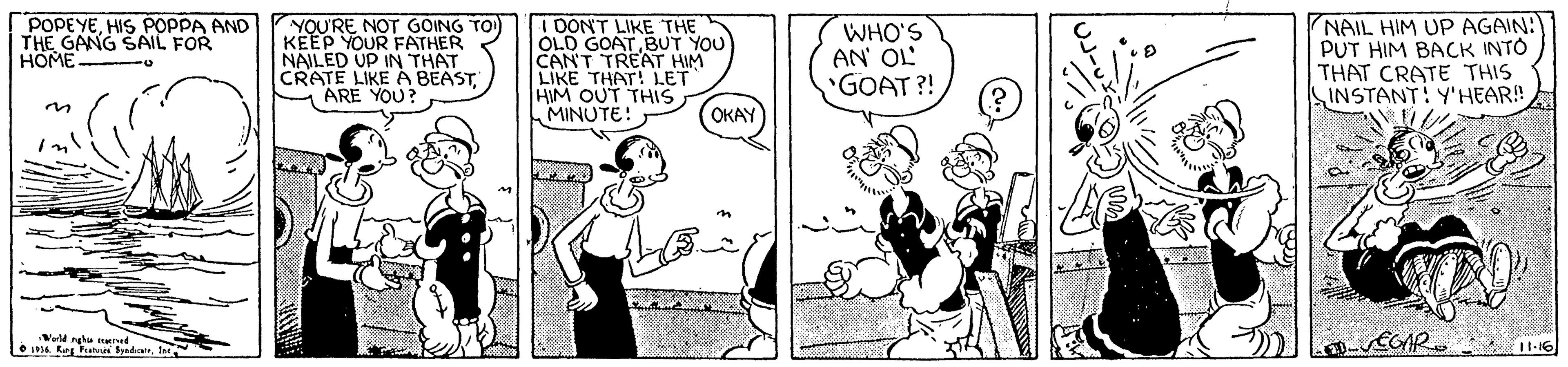 Illustration OCR: POPEYEHIS POPPA AND THE GANG SAIL FOR HOME YOU'RE NOT GOING TO KEEP YOUR FATHER NAILED UP IN THAT CRATE LIKE A BEASTM ARE YOU? I DONT LIKE THE OLD GOATBUT YOU CAN'T TREAT HIM LIKE THAT! LET HIM OUT THIS MINUTE: WHO'S AN' OL *GOAT ?! NAIL HIM UP AGAIN: PUT HIM BACK INTO THAT CRATE THIS INSTANT! Y'HEAR! OKAY Werld nghu KInd * IPA Karg Feututi SyndiauIn ECAR POPEYEHIS POPPA AND THE GANG SAIL FOR HOME YOU'RE NOT GOING TO KEEP YOUR FATHER NAILED UP IN THAT CRATE LIKE A BEASTM ARE YOU? I DONT LIKE THE OLD GOATBUT YOU CAN'T TREAT HIM LIKE THAT! LET HIM OUT THIS MINUTE: WHO'S AN' OL *GOAT ?! NAIL HIM UP AGAIN: PUT HIM BACK INTO THAT CRATE THIS INSTANT! Y'HEAR! OKAY Werld nghu KInd * IPA Karg Feututi SyndiauIn ECAR