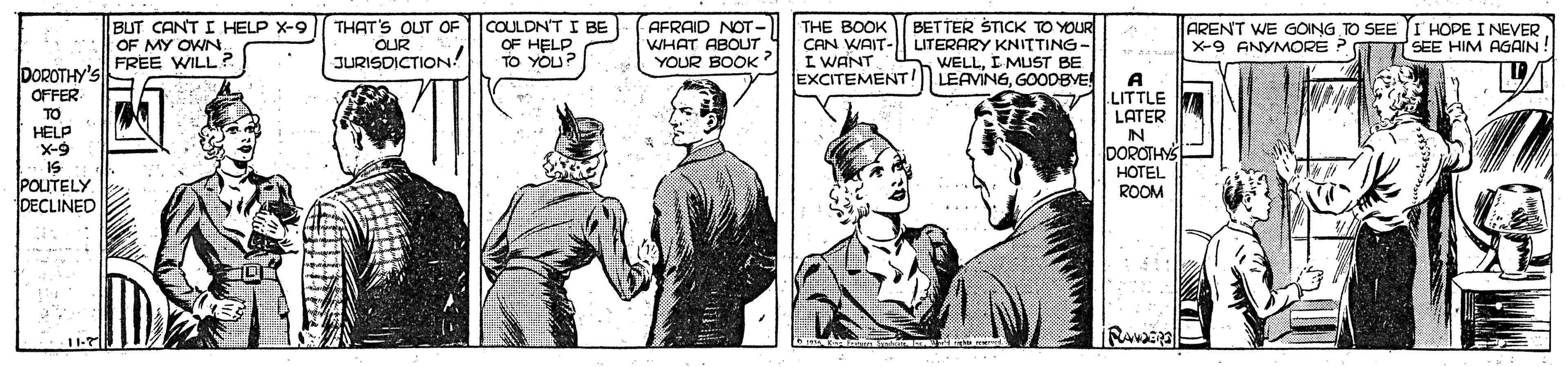 Parallel OCR: BUT CANT I HELP X-9 OF MY OWN FREE WILL? THAT'S OUT OF OUR JURISDICTION! COULDN'T I BE OF HELP O TO YOU? AFRAID NOT- WHAT ABOUT YOUR BOOK? THE BOOK CAN WAIT- I WANT EXCITEMENT BETTER STICK TO YOUR LITERARY KNITTING- WELLI MUST BE LEAVINGGOODBYE ARENT WE GOING TO SEE I HOPE I NEVER X-9 ANYMORE ? SEE HIM AGAIN DOROTHY'S A LITTLE LATER IN DOROTHY OFFER TO HELP X-9 IS POUTELY DECLINED HOTEL ROOM 11-7 BUT CANT I HELP X-9 OF MY OWN FREE WILL? THAT'S OUT OF OUR JURISDICTION! COULDN'T I BE OF HELP O TO YOU? AFRAID NOT- WHAT ABOUT YOUR BOOK? THE BOOK CAN WAIT- I WANT EXCITEMENT BETTER STICK TO YOUR LITERARY KNITTING- WELLI MUST BE LEAVINGGOODBYE ARENT WE GOING TO SEE I HOPE I NEVER X-9 ANYMORE ? SEE HIM AGAIN DOROTHY'S A LITTLE LATER IN DOROTHY OFFER TO HELP X-9 IS POUTELY DECLINED HOTEL ROOM 11-7