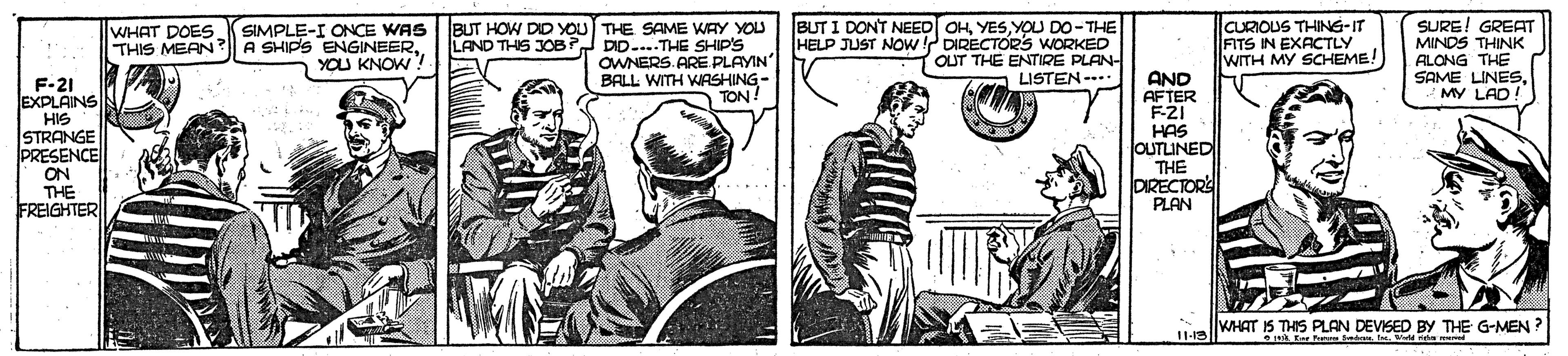 Cartoon OCR: SURE! GREAT SIMPLE-I ONCE WAS BUT HOW DID YOU THE SAME WAY YOU LAND THIS JOB DID-...THE SHIP'S OWNERS. ARE PLAYIN BALL WITH WASHING- TON! BUT I DONT NEED OHYOU DO-THE HELP JUST NOw ! DIRECTORS WORKED OUT THE ENTIRE PLAN- LISTEN -- CURIOUS THING-IT FITS IN EXACTLY WITH MY SCHEME! WHAT DOES THIS MEAN? A SHIPS ENGINEERYOU KNOW ? F-21 EXPLAINS HIS STRANGE PRESENCE ON THE FREIGHTER AND AFTER F-21 HAS OUTLINED THE DIRECTOR PLAN MY LAD! 11-19 WHAT IS THIS PLAN DEVISED BY THE G-MEN ? Eer Se. I. Bu s l SURE! GREAT SIMPLE-I ONCE WAS BUT HOW DID YOU THE SAME WAY YOU LAND THIS JOB DID-...THE SHIP'S OWNERS. ARE PLAYIN BALL WITH WASHING- TON! BUT I DONT NEED OHYOU DO-THE HELP JUST NOw ! DIRECTORS WORKED OUT THE ENTIRE PLAN- LISTEN -- CURIOUS THING-IT FITS IN EXACTLY WITH MY SCHEME! WHAT DOES THIS MEAN? A SHIPS ENGINEERYOU KNOW ? F-21 EXPLAINS HIS STRANGE PRESENCE ON THE FREIGHTER AND AFTER F-21 HAS OUTLINED THE DIRECTOR PLAN MY LAD! 11-19 WHAT IS THIS PLAN DEVISED BY THE G-MEN ? Eer Se. I. Bu s l