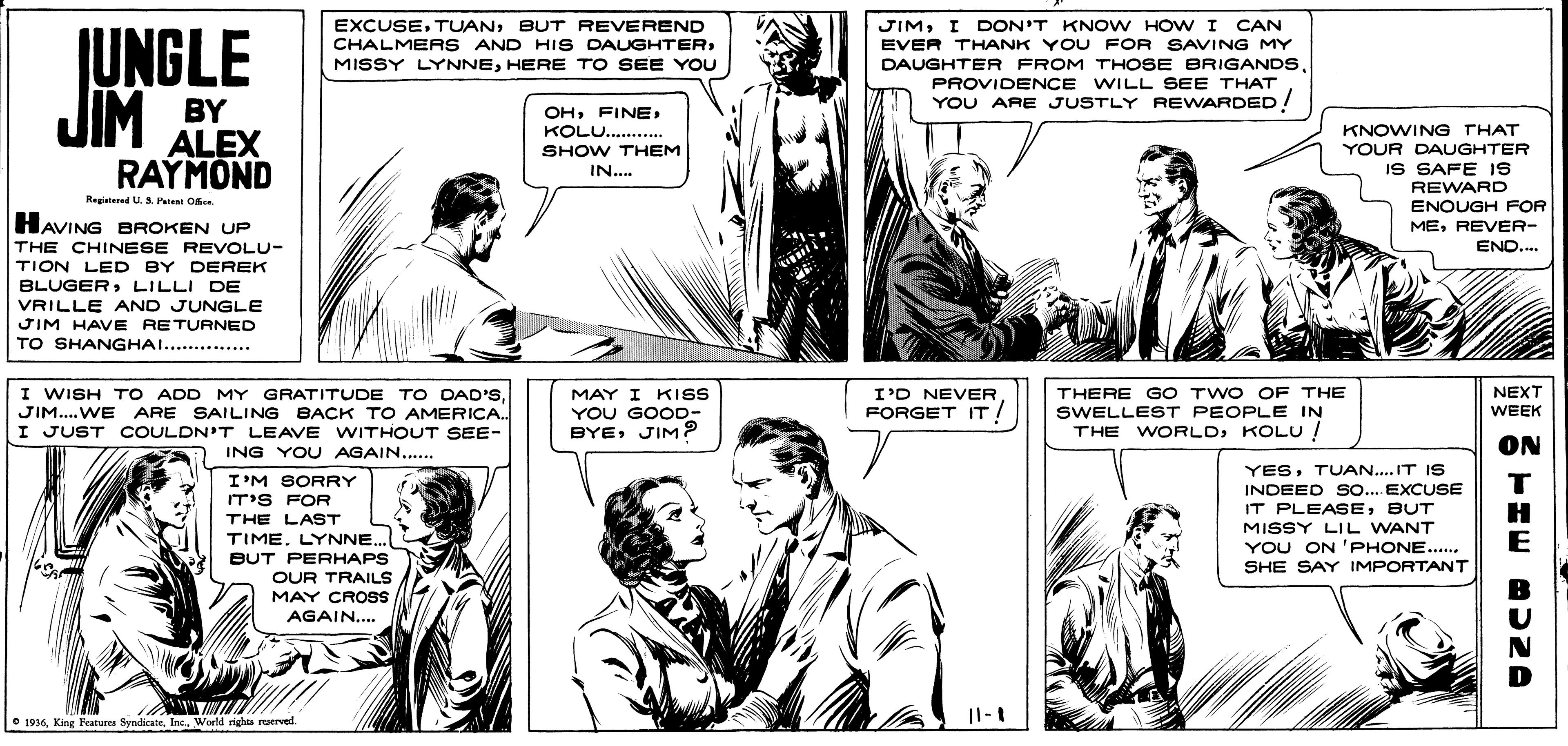 Organism OCR: EXCUSEBUT REVEREND CHALMERS AND HIS DAUGHTERHERE TO SEE YOU JIMI DON'T KNOW HOW I EVER THANK YOU FOR SAVING MY JUNGLE JIM DAUGHTER FROM THOSE BRIGANDSPROVIDENCE WILL SEE THAT YOU ARE JUSTLY REWARDED! BY ALEX RAYMOND OHKOLU.... SHOW THEM KNOWING THAT YOUR DAUGHTER IS SAFE IS REWARD ENOUGH FOR MEREVER- IN.. Registered U. S. Petet Ofce HAVING BROKEN UP THE CHINESE REVOLU- TION LED BY CEREK BLUGERLILLI DE END.. VRILLE AND JUNGLE JIM HAVE RETURNED TO SHANGHAI...... THERE GO TWO OF THE SWELLEST PEOPLE IN THE WORLDKOLU ! NEXT WEEK I WISH TO ADD MY GRATITUDE TO DAD'SMAY I KISS YOU GOOD- BYEJIM? I'D NEVER JIM..WE ARE SAILING BACK TO AMERICA. . FORGET IT I JUST COULDN'T LEAVE WITHOUT SEE- ON ING YOU AGAIN.. YESTUAN.. IT IS I'M SORRY IT'S FOR THE LAST TIME. LYNNE.. INDEED SO.. EXCUSE IT PLEASEBUT MISSY LIL WANT YOU ON 'PHONE... SHE SAY IMPORTANT T H E BUT PERHAPS OUR TRAILS MAY CROSS AGAIN... O 1936Inc. World righte reerved. EXCUSEBUT REVEREND CHALMERS AND HIS DAUGHTERMISSY LYNNEHERE TO SEE YOU JIMI DON'T KNOW HOW I EVER THANK YOU FOR SAVING MY JUNGLE JIM DAUGHTER FROM THOSE BRIGANDSPROVIDENCE WILL SEE THAT YOU ARE JUSTLY REWARDED! BY ALEX RAYMOND OHKOLU.... SHOW THEM KNOWING THAT YOUR DAUGHTER IS SAFE IS REWARD ENOUGH FOR MEREVER- IN.. Registered U. S. Petet Ofce HAVING BROKEN UP THE CHINESE REVOLU- TION LED BY CEREK BLUGERLILLI DE END.. VRILLE AND JUNGLE JIM HAVE RETURNED TO SHANGHAI...... THERE GO TWO OF THE SWELLEST PEOPLE IN THE WORLDKOLU ! NEXT WEEK I WISH TO ADD MY GRATITUDE TO DAD'SMAY I KISS YOU GOOD- BYEJIM? I'D NEVER JIM..WE ARE SAILING BACK TO AMERICA. . FORGET IT I JUST COULDN'T LEAVE WITHOUT SEE- ON ING YOU AGAIN.. YESTUAN.. IT IS I'M SORRY IT'S FOR THE LAST TIME. LYNNE.. INDEED SO.. EXCUSE IT PLEASEBUT MISSY LIL WANT YOU ON 'PHONE... SHE SAY IMPORTANT T H E BUT PERHAPS OUR TRAILS MAY CROSS AGAIN... O 1936King Features SyndicateInc. World righte reerved.