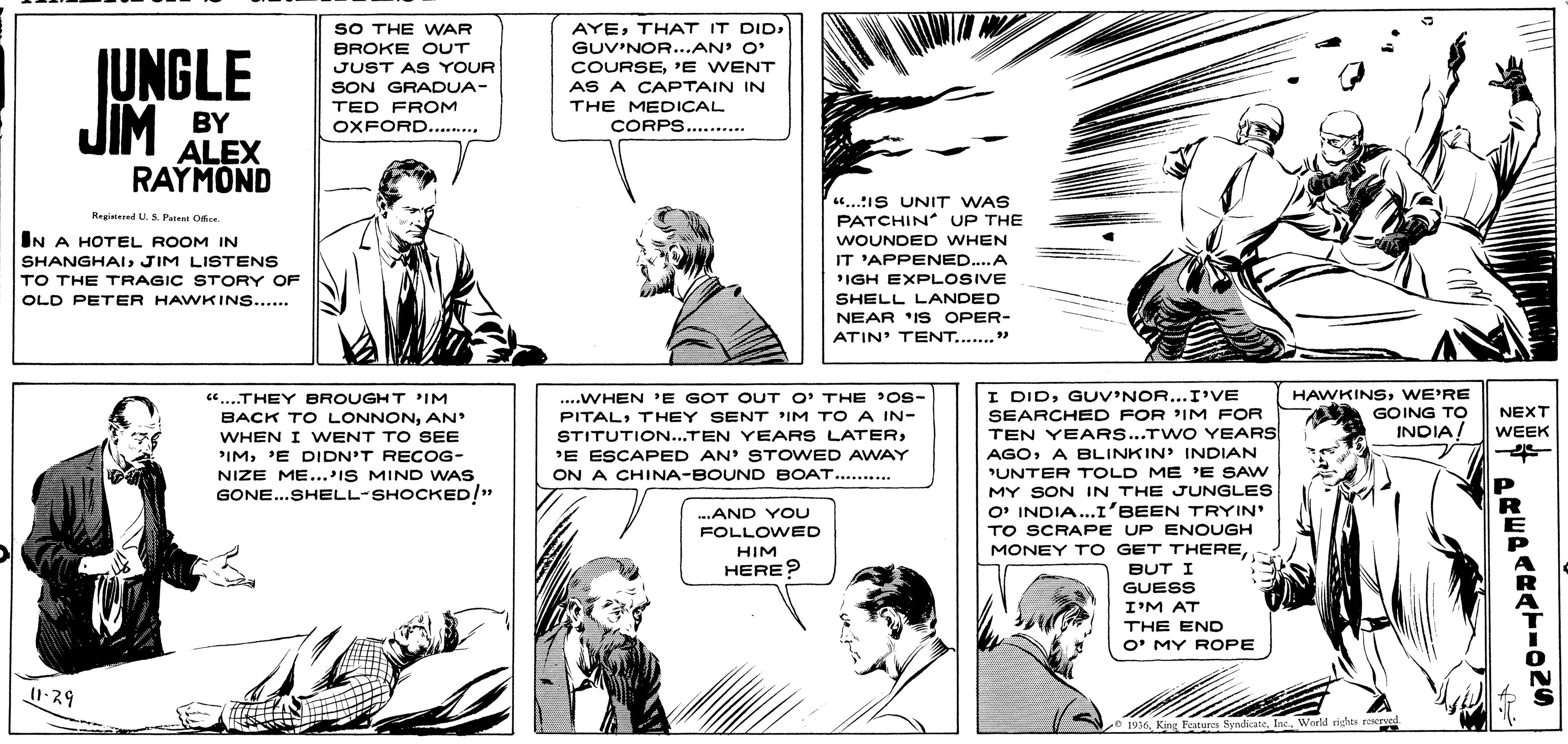 Cartoon OCR: SO THE WAR BROKE OUT JUST AS YOUR JUNGLE JIM BY AYEGUV'NOR...AN' O' COURSE'E WENT AS A CAPTAIN IN THE MEDICAL CORPS....... SON GRADUA- TED FROM OXFORD...... ALEX RAYMOND 4.IS UNIT WAS PATCHIN UP THE WOUNDED WHEN Reaistered U. S. Pateat Of IN A HOTEL ROOM IN SHANGHAIJIM LISTENS IT 'APPENED..A TO THE TRAGIC STORY OF IGH EXPLOSIVE SHELL LANDED NEAR 'IS OPER- OLD PETER HAWKINS... ATIN' TENT..." I DIDG UV'NOR...I'VE SEARCHED FOR 'IM FOR TEN YEARS...TWO YEARS AGOA BLINKIN INDIAN UNTER TOLD ME 'E SAW HAWKINSWE'RE GOING TO INDIA! ...WHEN E GOT OUT O' THE 'OS- PITALTHEY SENT IM TO A IN- .THEY BROUGHT IM BACK TO LONNONAN NEXT WEEK WHEN I WENT TO SEE PIM'E DIDN'T RECOG- NIZE ME...IS MIND WAS GONE...SHELL-SHOCKED!" STITUTION...TEN YEARS LATER'E ESCAPED AN' STOWED AWAY ON A CHINA-BOUND BOAT.......... MY SÓN IN THE JUNGLES O' INDIA..I'BEEN TRYIN TO SCRAPE UP ENOUGH MONEY T O GET THEREBUT I -AND YOU FOLLOWED HIM HERE? GUESS I'M AT THE END O' MY ROPE 0 1936Inc. World rights reerved AREPARATION4 SO THE WAR BROKE OUT JUST AS YOUR JUNGLE JIM BY AYETHAT IT DIDGUV'NOR...AN' O' COURSE'E WENT AS A CAPTAIN IN THE MEDICAL CORPS....... SON GRADUA- TED FROM OXFORD...... ALEX RAYMOND 4.IS UNIT WAS PATCHIN UP THE WOUNDED WHEN Reaistered U. S. Pateat Of IN A HOTEL ROOM IN SHANGHAIJIM LISTENS IT 'APPENED..A TO THE TRAGIC STORY OF IGH EXPLOSIVE SHELL LANDED NEAR 'IS OPER- OLD PETER HAWKINS... ATIN' TENT..." I DIDG UV'NOR...I'VE SEARCHED FOR 'IM FOR TEN YEARS...TWO YEARS AGOA BLINKIN INDIAN UNTER TOLD ME 'E SAW HAWKINSWE'RE GOING TO INDIA! ...WHEN E GOT OUT O' THE 'OS- PITALTHEY SENT IM TO A IN- .THEY BROUGHT IM BACK TO LONNONAN NEXT WEEK WHEN I WENT TO SEE PIM'E DIDN'T RECOG- NIZE ME...IS MIND WAS GONE...SHELL-SHOCKED!" STITUTION...TEN YEARS LATER'E ESCAPED AN' STOWED AWAY ON A CHINA-BOUND BOAT.......... MY SÓN IN THE JUNGLES O' INDIA..I'BEEN TRYIN TO SCRAPE UP ENOUGH MONEY T O GET THEREBUT I -AND YOU FOLLOWED HIM HERE? GUESS I'M AT THE END O' MY ROPE 0 1936King Features SyndicateInc. World rights reerved AREPARATION4