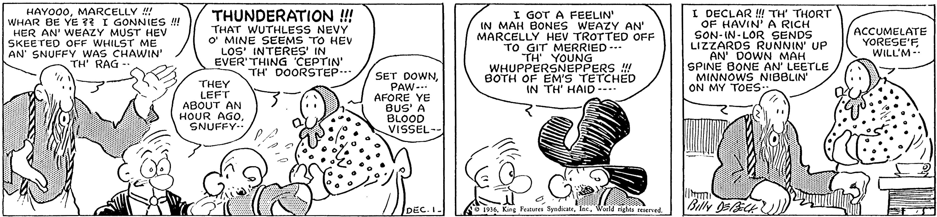 Art OCR: HAYO00MARCELLY !! WHAR BE YE ?? I GONNIES ! HER AN' WEAZY MUST HEV SKEETED OFF WHILST ME AN' SNUFFY WAS CHAWIN' TH' RAG -- THUNDERATION !! THAT WUTHLESS NEVY O' MINE SEEMS TO HEV LOS INTERES' IN EVER'THING 'CEPTIN' TH DOORSTEP... I GOT A FEELIN' IN MAH BONES WEAZY AN' MARCELLY HEV TROTTED OFF TO GIT MERRIED --- TH YOUNG WHUPPERSNEPPERS ! BOTH OF EM'S TETCHED IN TH' HAID ---- I DECLAR ! TH' THORT OF HAVIN'A RICH SON-IN- LOR SENDS LIZZARDS RUNNIN' UP AN DOWN MAH SPINE BONE AN' LEETLE MINNOWS NIBBLIN ON MY TOES- ACCUMELATE YORESE'FWILL'M- SET DOWNTHEY LEFT ABOUT AN HOUR AGOSNUFFY-. PAW--- AFORE YE BUS' A BLOOD VISSEL-- DEC. I- 1916. King Features Syndicate. IecWorld rights renerved. Billy O5ECK HAYO00MARCELLY !! WHAR BE YE ?? I GONNIES ! HER AN' WEAZY MUST HEV SKEETED OFF WHILST ME AN' SNUFFY WAS CHAWIN' TH' RAG -- THUNDERATION !! THAT WUTHLESS NEVY O' MINE SEEMS TO HEV LOS INTERES' IN EVER'THING 'CEPTIN' TH DOORSTEP... I GOT A FEELIN' IN MAH BONES WEAZY AN' MARCELLY HEV TROTTED OFF TO GIT MERRIED --- TH YOUNG WHUPPERSNEPPERS ! BOTH OF EM'S TETCHED IN TH' HAID ---- I DECLAR ! TH' THORT OF HAVIN'A RICH SON-IN- LOR SENDS LIZZARDS RUNNIN' UP AN DOWN MAH SPINE BONE AN' LEETLE MINNOWS NIBBLIN ON MY TOES- ACCUMELATE YORESE'FWILL'M- SET DOWNTHEY LEFT ABOUT AN HOUR AGOSNUFFY-. PAW--- AFORE YE BUS' A BLOOD VISSEL-- DEC. I- 1916. King Features Syndicate. IecWorld rights renerved. Billy O5ECK