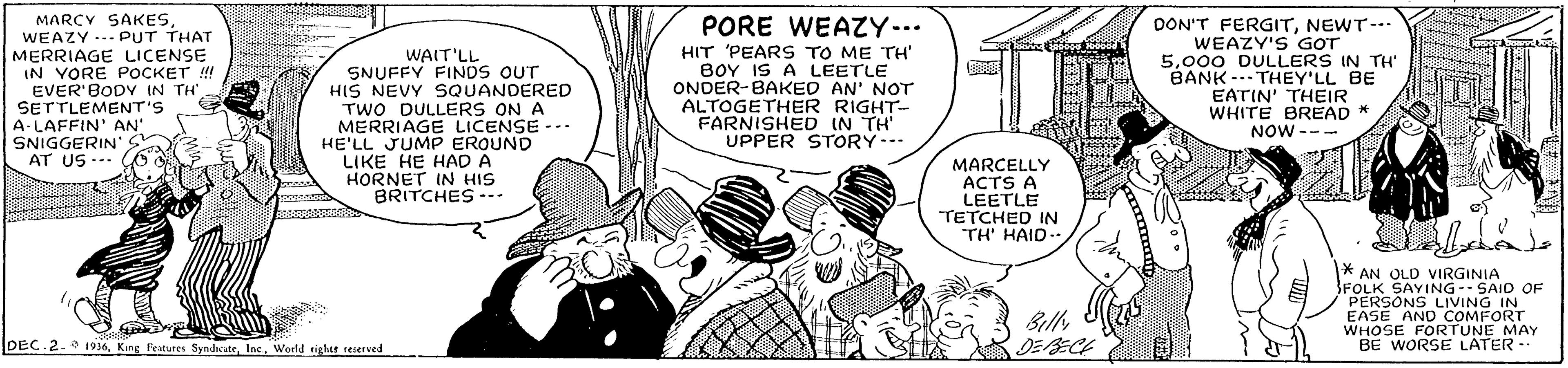 Font OCR: MARCY SAKESWEAZY .. PUT THAT MERRIAGE LICENSE IN VORE POCKET !! EVER'BODV IN TH SETTLEMENT'S A-LAFFIN' AN' SNIGGERIN'S AT US --- PORE WEAZY... WAIT'LL SNUFFY FINDS OUT HIS NEVY SQUANDERED TWO DULLERS ON A MERRIAGE LICENSE - HE'LL JUMP EROUND LIKE HE HAD A HORNET IN HIS BRITCHES --- HIT 'PEARS TO ME TH' BOY IS A LEETLE ONDER-BAKED AN' NOT ALTOGETHER RIGHT- FARNISHED IN TH UPPER STORY--- DON'T FERGITNEWT- WEAZY'S GOT 5000 DULLERS IN TH' BANK -. THEY'LL BE EATIN' THEIR WHITE BREAD * NOW --- MARCELLY ACTS A LEETLE TETCHED IN TH' HAID-- AN OLD VIRGINIA FOLK SAYING-- SAID OF PERSONS LIVING IN EASE AND COMFORT WHOSE FORTUNE MAY BE WORSE LATER -- Billy DEC.2. 1936World tights reserved MARCY SAKESWEAZY .. PUT THAT MERRIAGE LICENSE IN VORE POCKET !! EVER'BODV IN TH SETTLEMENT'S A-LAFFIN' AN' SNIGGERIN'S AT US --- PORE WEAZY... WAIT'LL SNUFFY FINDS OUT HIS NEVY SQUANDERED TWO DULLERS ON A MERRIAGE LICENSE - HE'LL JUMP EROUND LIKE HE HAD A HORNET IN HIS BRITCHES --- HIT 'PEARS TO ME TH' BOY IS A LEETLE ONDER-BAKED AN' NOT ALTOGETHER RIGHT- FARNISHED IN TH UPPER STORY--- DON'T FERGITNEWT- WEAZY'S GOT 5000 DULLERS IN TH' BANK -. THEY'LL BE EATIN' THEIR WHITE BREAD * NOW --- MARCELLY ACTS A LEETLE TETCHED IN TH' HAID-- AN OLD VIRGINIA FOLK SAYING-- SAID OF PERSONS LIVING IN EASE AND COMFORT WHOSE FORTUNE MAY BE WORSE LATER -- Billy DEC.2. 1936King Features SyndicateWorld tights reserved