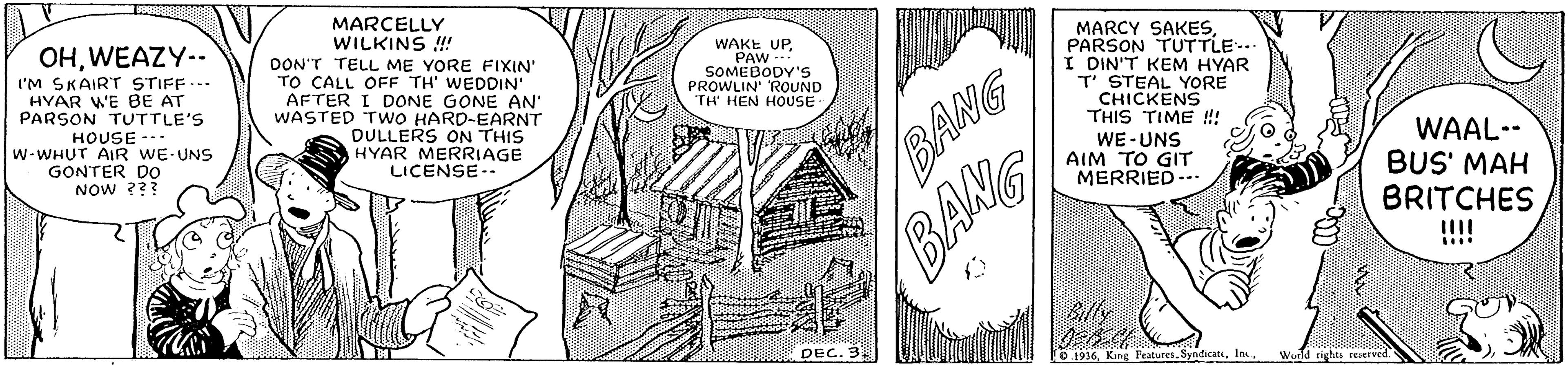 Line art OCR: OHWEAZY-. I'M SKAIRT STIFF... HYAR WE BE AT PARSON TUTTLE'S MARCELLY WILKINS !! DON'T TELL ME YORE FIXIN" TO CALL OFF TH' WEDDIN AFTER I DONE GONE AN WASTED TWO HARD-EARNT DULLERS ON THIS HYAR MERRIAGE LICENSE-- MARCY SAKESPARSON TUTTLE.. I DIN'T KEM HYAR T STEAL YORE CHICKENS THIS TIME !! WE-UNS AIM TO GIT MERRIED-- WAKE UPPAW SOMEBODY'S PROWLIN' ROUND HEN HOUSE HOUSE -.. W-WHUT AIR WE-UNS GONTER DOo NOW ??? WAAL-- BUS' MAH BRITCHES !!!! BANG BANG DEC. 3 1936World rights OHWEAZY-. I'M SKAIRT STIFF... HYAR WE BE AT PARSON TUTTLE'S MARCELLY WILKINS !! DON'T TELL ME YORE FIXIN" TO CALL OFF TH' WEDDIN AFTER I DONE GONE AN WASTED TWO HARD-EARNT DULLERS ON THIS HYAR MERRIAGE LICENSE-- MARCY SAKESPARSON TUTTLE.. I DIN'T KEM HYAR T STEAL YORE CHICKENS THIS TIME !! WE-UNS AIM TO GIT MERRIED-- WAKE UPPAW SOMEBODY'S PROWLIN' ROUND HEN HOUSE HOUSE -.. W-WHUT AIR WE-UNS GONTER DOo NOW ??? WAAL-- BUS' MAH BRITCHES !!!! BANG BANG DEC. 3 1936King FeaturesWorld rights