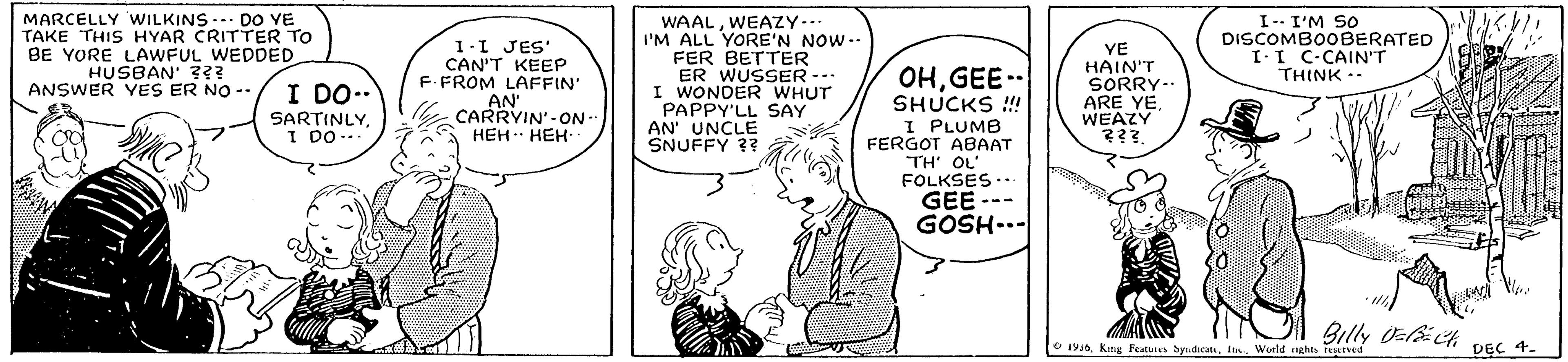 Font OCR: MARCELLY WILKINS- DO YE TAKE THIS HYAR CRITTER TO BE YORE LAWFUL WEDDED. HUSBAN' ??? ANSWER YES ER NO -- WAALWEAZY-.. I'M ALL YORE'N NOW-- FER BETTER ER WUSSER-- I WONDER WHUT PAPPY'LL SAY AN' UNCLE SNUFFY ?? I-- I'M SO DISCOMBOOBERATED I-I C-CAIN'T THINK .. 1-1 JES' CAN'T KEEP F. FROM LAFFIN' AN CARRYIN'-ON - ??? ???- OHGEE.-- SHUCKS ! I PLUMB FERGOT ABAAT YE HAIN'T SORRY-. ARE YEWEAZY ???. I DO.. SARTINLYI DO... TH' OL' FOLKSES.. GEE --- GOSH-.- Billy Oact DEC 4. O 19 King Peatutes SyndicatIn World ghts teattved MARCELLY WILKINS- DO YE TAKE THIS HYAR CRITTER TO BE YORE LAWFUL WEDDED. HUSBAN' ??? ANSWER YES ER NO -- WAALWEAZY-.. I'M ALL YORE'N NOW-- FER BETTER ER WUSSER-- I WONDER WHUT PAPPY'LL SAY AN' UNCLE SNUFFY ?? I-- I'M SO DISCOMBOOBERATED I-I C-CAIN'T THINK .. 1-1 JES' CAN'T KEEP F. FROM LAFFIN' AN CARRYIN'-ON - ??? ???- OHGEE.-- SHUCKS ! I PLUMB FERGOT ABAAT YE HAIN'T SORRY-. ARE YEWEAZY ???. I DO.. SARTINLYI DO... TH' OL' FOLKSES.. GEE --- GOSH-.- Billy Oact DEC 4. O 19 King Peatutes SyndicatIn World ghts teattved