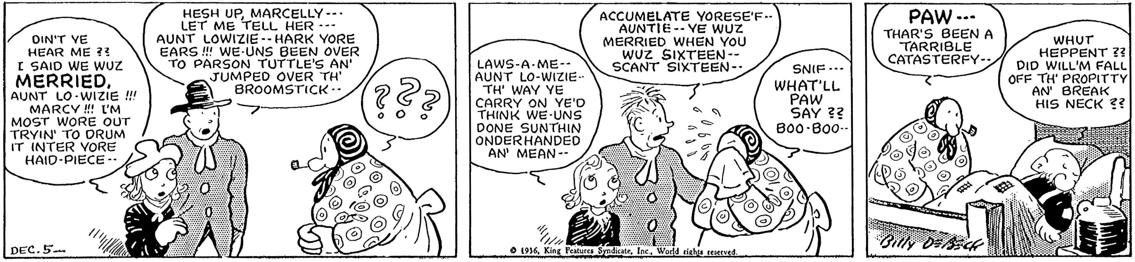 Art OCR: HESH UPMARCELLY--. LET ME TELL HER --- AUNT LOWIZIE-- HARK YORE EARS ! WE-UNS BEEN OVER TO PARSON TUTTLE'S AN' JUMPED OVER TH' BROOMSTICK.. ACCUMELATE YORESE'F.. AUNTIE -- YE WUZ MERRIED WHEN YOU WUz SIXTEEN-- SCANT SIXTEEN-. PAW --. THAR'S BEEN A TARRIBLE CATASTERFYOIN'T VE HEAR ME ?3 I SAID WE WUZ MERRIEDAUNT LO WIZIE !! MARCY !! L'M MOST WORE OUT TRYIN' TO DRUM IT INTER VORE HAID-PIECE-- LAWS-A-ME-- AUNT LO-WIZIE- TH' WAY YE CARRY ON YE'D THINK WE-UNS DONE SUNTHIN ONDERHANDED AN' MEAN -- WHUT HEPPENT ?? DID WILL'M FALL OFF TH' PROPITTY AN' BREAK HIS NECK ?? SNIF... WHAT'LL PAW SAY ?? B00 B00- 2. Billy Dslck DEC. 5 O 1936World righs teerved. HESH UPMARCELLY--. LET ME TELL HER --- AUNT LOWIZIE-- HARK YORE EARS ! WE-UNS BEEN OVER TO PARSON TUTTLE'S AN' JUMPED OVER TH' BROOMSTICK.. ACCUMELATE YORESE'F.. AUNTIE -- YE WUZ MERRIED WHEN YOU WUz SIXTEEN-- SCANT SIXTEEN-. PAW --. THAR'S BEEN A TARRIBLE CATASTERFYOIN'T VE HEAR ME ?3 I SAID WE WUZ MERRIEDAUNT LO WIZIE !! MARCY !! L'M MOST WORE OUT TRYIN' TO DRUM IT INTER VORE HAID-PIECE-- LAWS-A-ME-- AUNT LO-WIZIE- TH' WAY YE CARRY ON YE'D THINK WE-UNS DONE SUNTHIN ONDERHANDED AN' MEAN -- WHUT HEPPENT ?? DID WILL'M FALL OFF TH' PROPITTY AN' BREAK HIS NECK ?? SNIF... WHAT'LL PAW SAY ?? B00 B00- 2. Billy Dslck DEC. 5 O 1936King Peatures SyndicateWorld righs teerved.