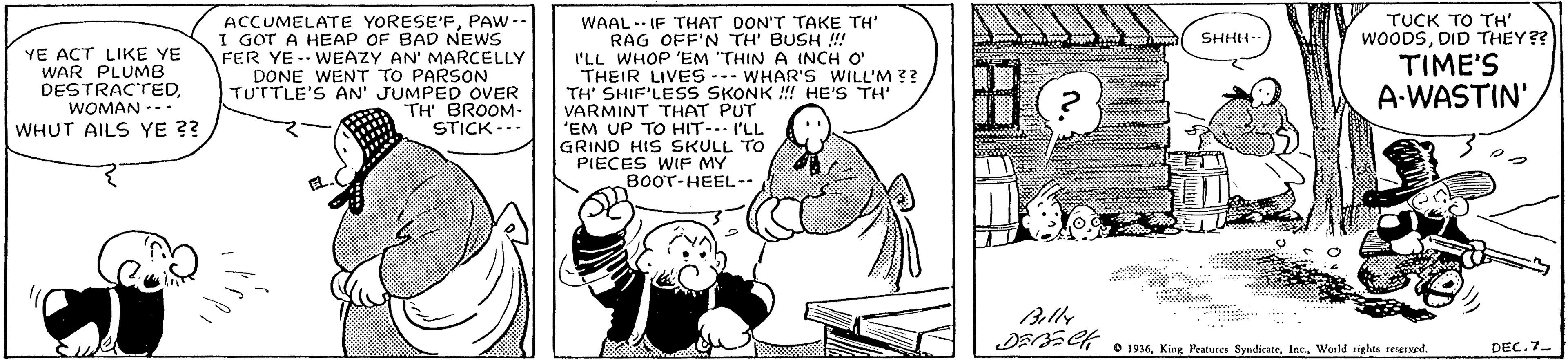 Conversation OCR: ACCUMELATE YORESE'FPAW -- I GOT A HEAP OF BAD NEWS FER YE- WEAZY AN' MARCELLY DONE WENT TO PARSON TUTTLE'S AN' JUMPED OVER TH' BROOM- STICK -.- WAAL.- IF THAT DON'T TAKE TH RAG OFF'N TH' BUSH !! I'LL WHOP 'EM "THIN A INCH O THEIR LIVES -.- WHAR'S WILL'M ?? TH' SHIF'LESS SKONK !! HE'S TH' VARMINT THAT PUT 'EM UP TO HIT-. I'LL GRIND HIS SKULL TO PIECES WIF MY BOOT-HEEL-- TUCK TO TH" WOODSDID THEY?? SHHH- YE ACT LIKE YE WAR PLUMB DESTRACTEDWOMAN --- TIME'S A-WASTIN'WHUT AILS YE ?? e 1936World rights resersed. DEC. 7- ACCUMELATE YORESE'FPAW -- I GOT A HEAP OF BAD NEWS FER YE- WEAZY AN' MARCELLY DONE WENT TO PARSON TUTTLE'S AN' JUMPED OVER TH' BROOM- STICK -.- WAAL.- IF THAT DON'T TAKE TH RAG OFF'N TH' BUSH !! I'LL WHOP 'EM "THIN A INCH O THEIR LIVES -.- WHAR'S WILL'M ?? TH' SHIF'LESS SKONK !! HE'S TH' VARMINT THAT PUT 'EM UP TO HIT-. I'LL GRIND HIS SKULL TO PIECES WIF MY BOOT-HEEL-- TUCK TO TH" WOODSDID THEY?? SHHH- YE ACT LIKE YE WAR PLUMB DESTRACTEDWOMAN --- TIME'S A-WASTIN'WHUT AILS YE ?? e 1936King Peatures SyndicateWorld rights resersed. DEC. 7-