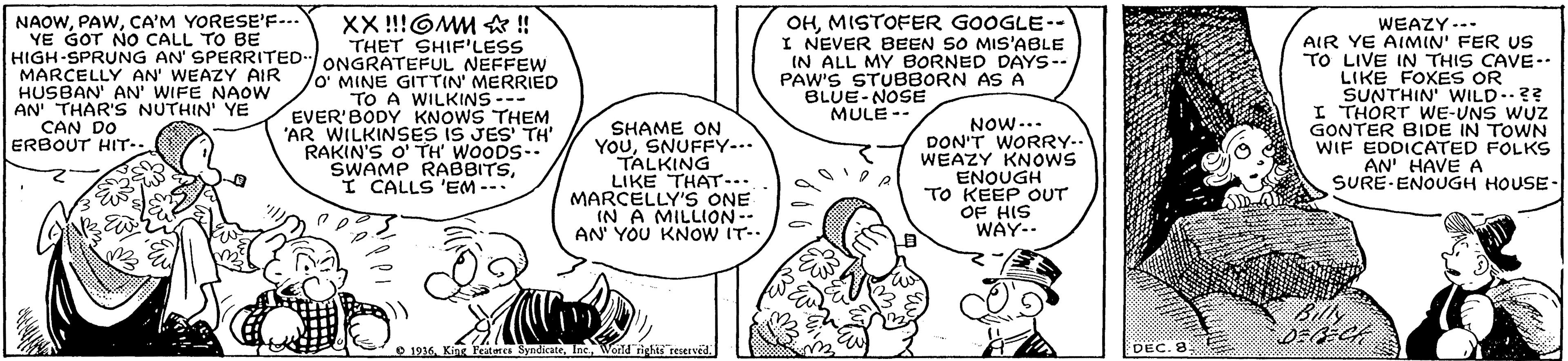 Sharing OCR: NAOWCA'M YORESE'F-.. YE GOT NO CALL TO BE HIGH-SPRUNG AN' SPERRITED ONGRATEFUL NEFFEW MARCELLY AN' WEAZY AIR HUSBAN' AN' WIFE NAOW AN THAR'S NUTHIN' YE CAN DO ERBOUT HIT-- OHMISTOFER GOOGLE-- I NEVER BEEN SO MIS'ABLE IN ALL MY BORNED DAYS-- PAW'S STUBBORN AS A BLUE-NOSE MULE -- XX !!!OMM A ! THET SHIF'LESS WEAZY--- AIR YE AIMIN' FER US TO LIVE IN THIS CAVE- LIKE FOXES OR SUNTHIN' WILD..?? I THORT WE-UNS WUZ GONTER BIDE IN TOWN WIF EDDICATED FOLKS AN' HAVE A SURE-ENOUGH HOUSE- O' MINE GITTIN' MERRIED TO A WILKINS-- EVER'BODY KNOWS THEM SHAME ON YouSNUFFY... TALKING LIKE THAT... MARCELLY'S ONE IN A MILLION- AN' YOU KNOW IT- NOW-.. DON'T WORRY-. WEAZY KNOWS ENOUGH TO KEEP OUT OF HIS WAY- "AR WILKINSES IS JES' TH' RAKIN'S O' TH' WOODS SWAMP RABBITS-. I CALLS 'EM- Billy DEECE O 1936World rights reserved DEC. 8 NAOWCA'M YORESE'F-.. YE GOT NO CALL TO BE HIGH-SPRUNG AN' SPERRITED ONGRATEFUL NEFFEW MARCELLY AN' WEAZY AIR HUSBAN' AN' WIFE NAOW AN THAR'S NUTHIN' YE CAN DO ERBOUT HIT-- OHMISTOFER GOOGLE-- I NEVER BEEN SO MIS'ABLE IN ALL MY BORNED DAYS-- PAW'S STUBBORN AS A BLUE-NOSE MULE -- XX !!!OMM A ! THET SHIF'LESS WEAZY--- AIR YE AIMIN' FER US TO LIVE IN THIS CAVE- LIKE FOXES OR SUNTHIN' WILD..?? I THORT WE-UNS WUZ GONTER BIDE IN TOWN WIF EDDICATED FOLKS AN' HAVE A SURE-ENOUGH HOUSE- O' MINE GITTIN' MERRIED TO A WILKINS-- EVER'BODY KNOWS THEM SHAME ON YouSNUFFY... TALKING LIKE THAT... MARCELLY'S ONE IN A MILLION- AN' YOU KNOW IT- NOW-.. DON'T WORRY-. WEAZY KNOWS ENOUGH TO KEEP OUT OF HIS WAY- "AR WILKINSES IS JES' TH' RAKIN'S O' TH' WOODS SWAMP RABBITS-. I CALLS 'EM- Billy DEECE O 1936King Featates SyndicateWorld rights reserved DEC. 8