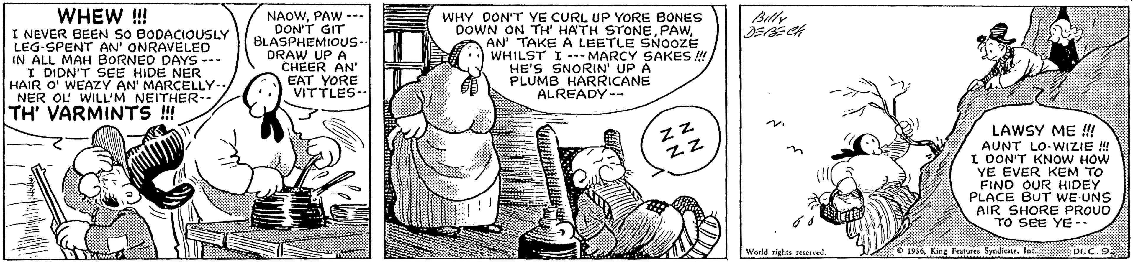 Design OCR: WHEW !! I NEVER BEEN SO BODACIOUSLY LEG-SPENT AN' ONRAVELED IN ALL MAH BORNED DAYS -.- I DIDN'T SEE HIDE NER HAIR O' WEAZY AN' MARCELLY-. NER OL WILL'M NEITHER-- TH' VARMINTS ! NAOWPAW --- DON'T GIT BLASPHEMIOUS- DRAW UP A CHEER AN' EAT YORE VITTLES- Billy WHY DON'T YE CURL UP YORE BONES DOWN ON TH' HA'TH STONEAN' TAKE A LEETLE SNOOZE WHILST I --- MARCY SAKES ! HE'S SNORIN' UP A PLUMB HARRICANE ALREADY-- zz LAWSY ME ! AUNT LO-WIZIE !! I DON'T KNOW HOW YE EVER KEM TO FIND OUR HIDEY PLACE BUT WE UNS AIR SHORE PROUD TO SEE YE-- World rights reserved O 1936Inc PEC 9 WHEW !! I NEVER BEEN SO BODACIOUSLY LEG-SPENT AN' ONRAVELED IN ALL MAH BORNED DAYS -.- I DIDN'T SEE HIDE NER HAIR O' WEAZY AN' MARCELLY-. NER OL WILL'M NEITHER-- TH' VARMINTS ! NAOWPAW --- DON'T GIT BLASPHEMIOUS- DRAW UP A CHEER AN' EAT YORE VITTLES- Billy WHY DON'T YE CURL UP YORE BONES DOWN ON TH' HA'TH STONEAN' TAKE A LEETLE SNOOZE WHILST I --- MARCY SAKES ! HE'S SNORIN' UP A PLUMB HARRICANE ALREADY-- zz LAWSY ME ! AUNT LO-WIZIE !! I DON'T KNOW HOW YE EVER KEM TO FIND OUR HIDEY PLACE BUT WE UNS AIR SHORE PROUD TO SEE YE-- World rights reserved O 1936King Features SyndicateInc PEC 9
