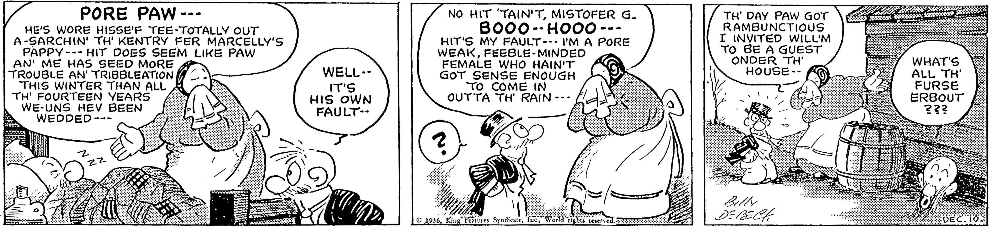 Art OCR: PORE PAW --- NO HIT "TAIN'TMISTOFER G. TH' DAY PAW GOT RAMBUNCTIOUS I INVITED WILL'M TO BE A GUEST ONDER TH" HOUSE-. BO00- HO00--- HE'S WORE HISSE'F TEE-TOTALLY OUT A-SARCHIN' TH' KENTRY FER MARCELLY'S PAPPY--- HIT DOES SEEM LIKE PAW AN' ME HAS SEED MORE TROUBLE AN' TRIBBLEATION THIS WINTER THAN ALL TH' FOURTEEN YEARS WE-UNS HEV BEEN WEDDED --- .. .-. HIT'S MY FAULT- I'MA PORE WEAKFEEBLE-MINDED FEMALE WHO HAIN'T GOT SENSE ENOUGH TO COME IN OUTTA TH RAIN --- WHAT'S ALL TH' FURSE ERBOUT ??? WELL-. IT'S HIS OWN FAULT-. 22 ? 1936Wond ighta tesersed DEC.10 PORE PAW --- NO HIT "TAIN'TMISTOFER G. TH' DAY PAW GOT RAMBUNCTIOUS I INVITED WILL'M TO BE A GUEST ONDER TH" HOUSE-. BO00- HO00--- HE'S WORE HISSE'F TEE-TOTALLY OUT A-SARCHIN' TH' KENTRY FER MARCELLY'S PAPPY--- HIT DOES SEEM LIKE PAW AN' ME HAS SEED MORE TROUBLE AN' TRIBBLEATION THIS WINTER THAN ALL TH' FOURTEEN YEARS WE-UNS HEV BEEN WEDDED --- .. .-. HIT'S MY FAULT- I'MA PORE WEAKFEEBLE-MINDED FEMALE WHO HAIN'T GOT SENSE ENOUGH TO COME IN OUTTA TH RAIN --- WHAT'S ALL TH' FURSE ERBOUT ??? WELL-. IT'S HIS OWN FAULT-. 22 ? 1936King Features SyndicateWond ighta tesersed DEC.10