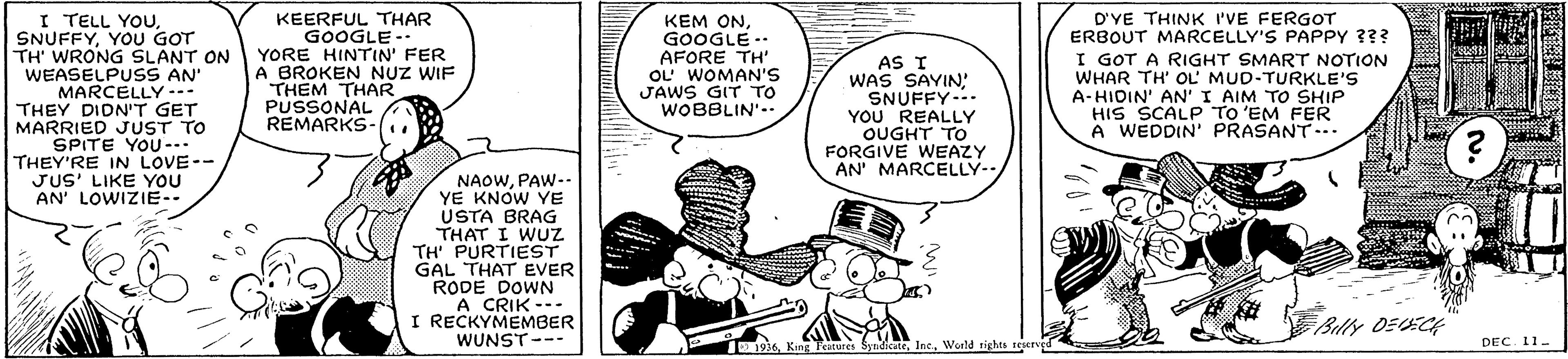 Motor vehicle OCR: I TELL YOUYOU GOT TH' WRONG SLANT ON WEASELPUSS AN' MARCELLY --- THEY DIDN'T GET MARRIED JUST TO SPITE YOU-- THEY'RE IN LOVE-- JUS' LIKE YOU AN' LOWIZIE-- KEERFUL THAR GOOGLE -- YORE HINTIN' FER A BROKEN NUZ WIF THEM THAR PUSSONAL REMARKS- KEM ONGOOGLE -- AFORE TH' OL' WOMAN'S JAWS GIT TO WOBBLIN'-- AS I WAS SAYIN: SNUFFY--. YOU REALLY OUGHT TO FORGIVE WEAZY AN' MARCELLY-. D'YE THINK I'VE FERGOT ERBOUT MARCELLY'S PAPPY 3?? I GOT A RIGHT SMART NOTION WHAR TH' OL' MUD-TURKLE'S A-HIDIN' AN' I AIM TO SHIP HIS SCALP To 'EM FER A WEDDIN' PRASANT- NAOWPAW-.- YE KNOW YE USTA BRAG THAT I WUZ TH PURTIEST GAL THAT EVER RODE DOWN A CRIK --- I RECKYMEMBER WUNST--- Billy DEECH 11936World tights reereed DEC. 11- I TELL YOUYOU GOT TH' WRONG SLANT ON WEASELPUSS AN' MARCELLY --- THEY DIDN'T GET MARRIED JUST TO SPITE YOU-- THEY'RE IN LOVE-- JUS' LIKE YOU AN' LOWIZIE-- KEERFUL THAR GOOGLE -- YORE HINTIN' FER A BROKEN NUZ WIF THEM THAR PUSSONAL REMARKS- KEM ONGOOGLE -- AFORE TH' OL' WOMAN'S JAWS GIT TO WOBBLIN'-- AS I WAS SAYIN: SNUFFY--. YOU REALLY OUGHT TO FORGIVE WEAZY AN' MARCELLY-. D'YE THINK I'VE FERGOT ERBOUT MARCELLY'S PAPPY 3?? I GOT A RIGHT SMART NOTION WHAR TH' OL' MUD-TURKLE'S A-HIDIN' AN' I AIM TO SHIP HIS SCALP To 'EM FER A WEDDIN' PRASANT- NAOWPAW-.- YE KNOW YE USTA BRAG THAT I WUZ TH PURTIEST GAL THAT EVER RODE DOWN A CRIK --- I RECKYMEMBER WUNST--- Billy DEECH 11936K Teatures SynidicateWorld tights reereed DEC. 11-