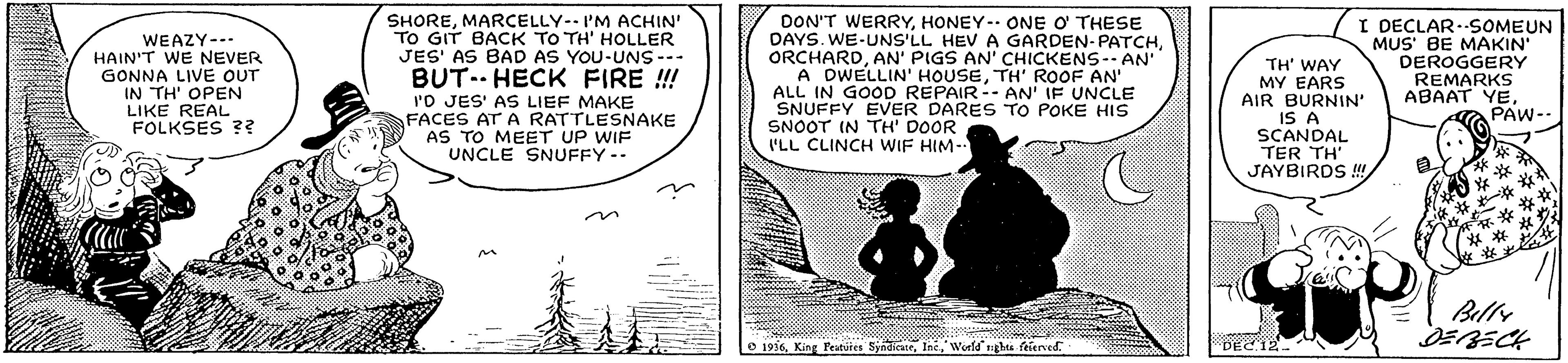 Art OCR: WEAZY--- HAIN'T WE NEVER GONNA LIVE OUT IN TH' OPEN LIKE REAL FOLKSES ?? SHOREMARCELLY-- I'M ACHIN' TO GIT BACK TO TH' HOLLER JES' AS BAD AS YOU-UNS -- BUT.. HECK FIRE !! I'O JES' AS LIEF MAKE FACES AT A RATTLESNAKE AS TO MEET UP WIF UNCLE SNUFFY-- DON'T WERRYHONEY-- ONE O THESE DAYS. WE-UNS'LL HEV A GARDEN-PATCHAN' PIGS AN' CHICKENS-- AN' A DWELLIN' HOUSETH' ROOF AN' ALL IN GOOD REPAIR-- AN' IF UNCLE SNUFFY EVER DARES TO POKE HIS SNOOT IN TH' DOOR I'LL CLINCH WIF HIM- TH' WAY MY EARS AIR BURNIN IS A SCANDAL TER TH' JAYBIRDS! I DECLAR.SOMEUN MUS' BE MAKIN' DEROGGERY REMARKS ABAAT YEPAW-- Belly O 1936Wold gh felerved. DEC.12. WEAZY--- HAIN'T WE NEVER GONNA LIVE OUT IN TH' OPEN LIKE REAL FOLKSES ?? SHOREMARCELLY-- I'M ACHIN' TO GIT BACK TO TH' HOLLER JES' AS BAD AS YOU-UNS -- BUT.. HECK FIRE !! I'O JES' AS LIEF MAKE FACES AT A RATTLESNAKE AS TO MEET UP WIF UNCLE SNUFFY-- DON'T WERRYHONEY-- ONE O THESE DAYS. WE-UNS'LL HEV A GARDEN-PATCHAN' PIGS AN' CHICKENS-- AN' A DWELLIN' HOUSETH' ROOF AN' ALL IN GOOD REPAIR-- AN' IF UNCLE SNUFFY EVER DARES TO POKE HIS SNOOT IN TH' DOOR I'LL CLINCH WIF HIM- TH' WAY MY EARS AIR BURNIN IS A SCANDAL TER TH' JAYBIRDS! I DECLAR.SOMEUN MUS' BE MAKIN' DEROGGERY REMARKS ABAAT YEPAW-- Belly O 1936King Peatuies SyndicueWold gh felerved. DEC.12.