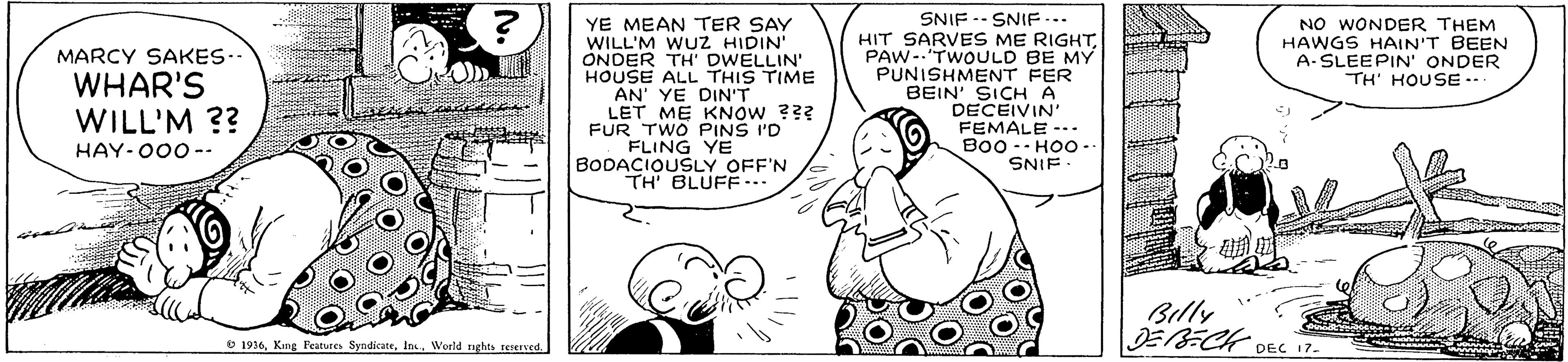 Parallel OCR: YE MEAN TER SAY WILL'M WUZ HIDIN' ONDER TH' DWELLIN' HOUSE ALL THIS TIME AN' YE DIN'T LET ME KNOW ??? FUR TWO PINS I'D FLING YE BODACIOUSLY OFF'N TH BLUFF... SNIF -- SNIF... HIT SARVES ME RIGHTPAW-.'TWOULD BE MY PUNISHMENT FER BEIN' SICH A DECEIVIN' FEMALE -.. B00 -- HOO -. SNIF - NO WONDER THEM HAWGS HAIN'T BEEN A-SLEEPIN' ONDER TH' HOUSE -. MARCY SAKES- WHAR'S WILL'M ?? HAY-000 -- Billy DE8-CK DEC 17- 6 1916Woeld ughts teved YE MEAN TER SAY WILL'M WUZ HIDIN' ONDER TH' DWELLIN' HOUSE ALL THIS TIME AN' YE DIN'T LET ME KNOW ??? FUR TWO PINS I'D FLING YE BODACIOUSLY OFF'N TH BLUFF... SNIF -- SNIF... HIT SARVES ME RIGHTPAW-.'TWOULD BE MY PUNISHMENT FER BEIN' SICH A DECEIVIN' FEMALE -.. B00 -- HOO -. SNIF - NO WONDER THEM HAWGS HAIN'T BEEN A-SLEEPIN' ONDER TH' HOUSE -. MARCY SAKES- WHAR'S WILL'M ?? HAY-000 -- Billy DE8-CK DEC 17- 6 1916King Feature SyndicateWoeld ughts teved