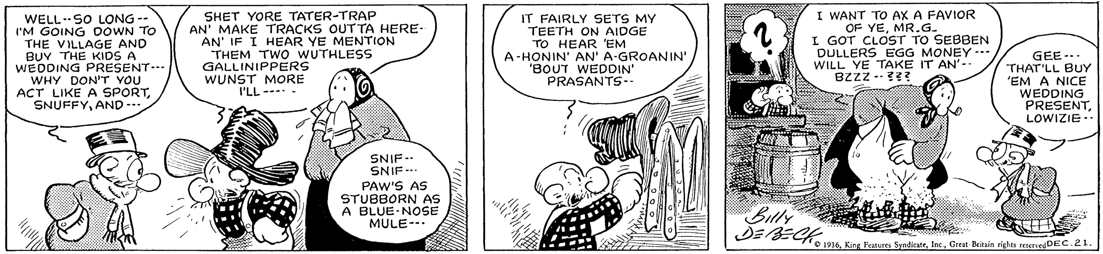 Gesture OCR: WELL SO LONG -- I'M GOING DOWN TO THE VILLAGE AND BUY THE KIDS A WEDDING PRESENT.- WHY DON'T YOU ACT LIKE A SPORTAND --. SHET YORE TATER-TRAP AN' MAKE TRACKS OUT TA HERE- AN' IF I HEAR YE MENTION THEM TWO WUTHLESS GALLINIPPERS WUNST MORE I'LL --- IT FAIRLY SETS MY TEETH ON AIDGE TO HEAR 'EM A-HONIN' AN' A-GROANIN' 'BOUT WEDDIN' PRASANTS-- I WANT TO AX A FAVIOR OF YEMR.G. I GOT CLOST TO SEBBEN DULLERS EGG MONEY WILL YE TAKE IT AN'-- BZZZ --??? GEE-.. THAT'LL BUY 'EM A NICE WEDDING PRESENTLOWIZIE. SNIF -. SNIF.. PAW'S AS STUBBORN AS A BLUE NOSE MULE- Billy O 1936Great Britain rights reiervedDEC.21. WELL SO LONG -- I'M GOING DOWN TO THE VILLAGE AND BUY THE KIDS A WEDDING PRESENT.- WHY DON'T YOU ACT LIKE A SPORTAND --. SHET YORE TATER-TRAP AN' MAKE TRACKS OUT TA HERE- AN' IF I HEAR YE MENTION THEM TWO WUTHLESS GALLINIPPERS WUNST MORE I'LL --- IT FAIRLY SETS MY TEETH ON AIDGE TO HEAR 'EM A-HONIN' AN' A-GROANIN' 'BOUT WEDDIN' PRASANTS-- I WANT TO AX A FAVIOR OF YEMR.G. I GOT CLOST TO SEBBEN DULLERS EGG MONEY WILL YE TAKE IT AN'-- BZZZ --??? GEE-.. THAT'LL BUY 'EM A NICE WEDDING PRESENTLOWIZIE. SNIF -. SNIF.. PAW'S AS STUBBORN AS A BLUE NOSE MULE- Billy O 1936King Features SyadicateGreat Britain rights reiervedDEC.21.