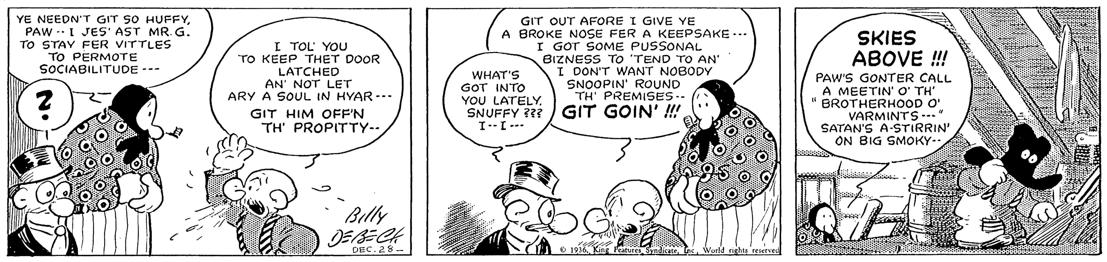Mammal OCR: YE NEEDN'T GIT SO HUFFYPAW --I JES' AST MR. G. TO STAY FER VITTLES TO PERMOTE SOCIABILITUDE --- GIT OUT AFORE I GIVE YE A BROKE NOSE FER A KEEPSAKE ... I GOT SOME PUSSONAL BIZNESS TO 'TEND TO AN' I DON'T WANT NOBODY SNOOPIN' ROUND TH' PREMISES.- SKIES ABOVE !! I TOL YOU TO KEEP THET DOOR LATCHED AN' NOT LET ARY A SOUL IN HYAR -.. WHAT'S GOT INTO YOU LATELY. SNUFFY ??? I--I--. PAW'S GONTER CALL A MEETIN' O' TH' " BROTHERHOOD O' VARMINTS--." SATAN'S A-STIRRIN' ON BIG SMOKY-. GIT GOIN' ! GIT HIM OFF'N TH' PROPITTY--. Billy JEBECH DEC. 28- ndicace YE NEEDN'T GIT SO HUFFYPAW --I JES' AST MR. G. TO STAY FER VITTLES TO PERMOTE SOCIABILITUDE --- GIT OUT AFORE I GIVE YE A BROKE NOSE FER A KEEPSAKE ... I GOT SOME PUSSONAL BIZNESS TO 'TEND TO AN' I DON'T WANT NOBODY SNOOPIN' ROUND TH' PREMISES.- SKIES ABOVE !! I TOL YOU TO KEEP THET DOOR LATCHED AN' NOT LET ARY A SOUL IN HYAR -.. WHAT'S GOT INTO YOU LATELY. SNUFFY ??? I--I--. PAW'S GONTER CALL A MEETIN' O' TH' " BROTHERHOOD O' VARMINTS--." SATAN'S A-STIRRIN' ON BIG SMOKY-. GIT GOIN' ! GIT HIM OFF'N TH' PROPITTY--. Billy JEBECH DEC. 28- ndicace