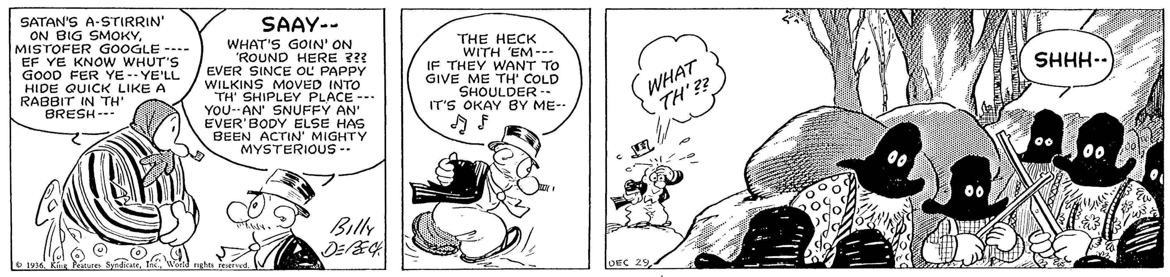 Art OCR: SATAN'S A-STIRRIN" ON BIG SMOKYMISTOFER GOOGLE --.- EF YE KNOW WHUT'S GooD FER YE -- YE'LL HIDE QUICK LIKE A RABBIT IN TH BRESH--- SAAY-- WHAT'S GOIN' ON 'ROUND HERE ??? EVER SINCE OL PAPPY WILKINS MOVED INTO TH' SHIPLEY PLACE -- YOU--AN' SNUFFY AN' EVER' BODY ELSE HAS BEEN ACTIN' MIGHTY MYSTERIOUS -- THE HECK WITH 'EM--- IF THEY WANT TO GIVE ME TH' COLD SHOULDER -- IT'S OKAY BY ME-- SHHH-- WHAT TH'?? Billy O 1936 DEC 29 SATAN'S A-STIRRIN" ON BIG SMOKYMISTOFER GOOGLE --.- EF YE KNOW WHUT'S GooD FER YE -- YE'LL HIDE QUICK LIKE A RABBIT IN TH BRESH--- SAAY-- WHAT'S GOIN' ON 'ROUND HERE ??? EVER SINCE OL PAPPY WILKINS MOVED INTO TH' SHIPLEY PLACE -- YOU--AN' SNUFFY AN' EVER' BODY ELSE HAS BEEN ACTIN' MIGHTY MYSTERIOUS -- THE HECK WITH 'EM--- IF THEY WANT TO GIVE ME TH' COLD SHOULDER -- IT'S OKAY BY ME-- SHHH-- WHAT TH'?? Billy O 1936 DEC 29