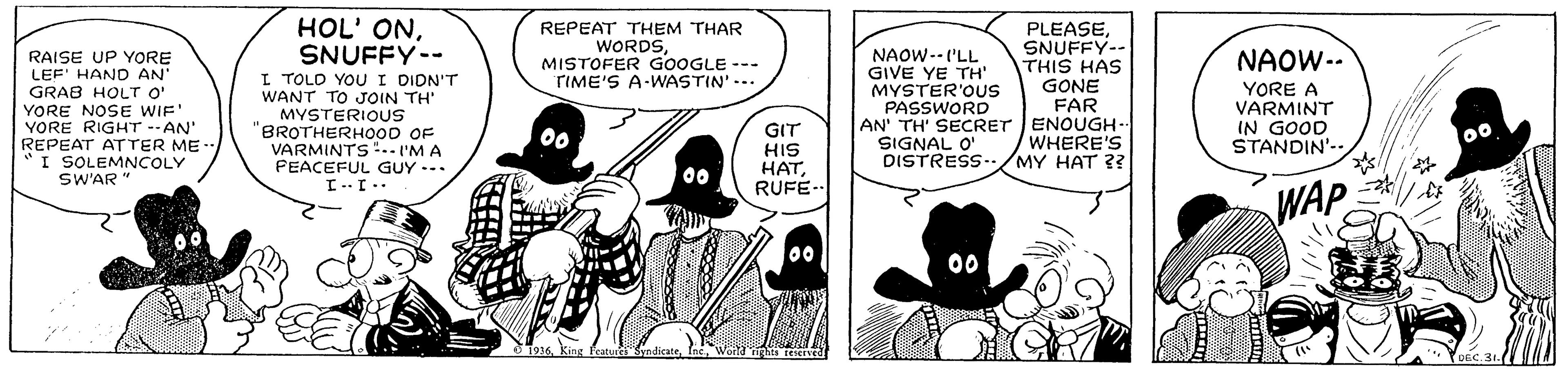 Line OCR: HOL' ONSNUFFY-- I TOLD YOU I DIDN'T WANT TO JOIN TH' MYSTERIOUS BROTHERH0OD OF VARMINTS".. 'M A FEACEFUL GUY --. REPEAT THEM THAR WORDSMISTOFER GOOGLE --- TIME'S A-WASTIN'-- PLEASESNUFFY-- THIS HAS GONE NAOW-- RAISE UP YORE LEF' HAND AN' GRAB HOLT O" YORE NOSE WIF' YORE RIGHT --AN' REPEAT ATTER ME-. I SOLEMNCOLY SW'AR" NAOW-- ('LL GIVE YE TH' MYSTER'OUS PASSWORD AN' TH' SECRET ENOUGH-- SIGNAL O' DISTRESS-/MY HAT ?? YORE A VARMINT FAR IN GOOD GIT HIS ???RUFE-- 00 WHERE'S STANDIN'- WAP .. 1.1 00 00 O 1916 King Peatur SyndicateEnc Wofd his reeIved DEC. 34. HOL' ONSNUFFY-- I TOLD YOU I DIDN'T WANT TO JOIN TH' MYSTERIOUS BROTHERH0OD OF VARMINTS".. 'M A FEACEFUL GUY --. REPEAT THEM THAR WORDSMISTOFER GOOGLE --- TIME'S A-WASTIN'-- PLEASESNUFFY-- THIS HAS GONE NAOW-- RAISE UP YORE LEF' HAND AN' GRAB HOLT O" YORE NOSE WIF' YORE RIGHT --AN' REPEAT ATTER ME-. I SOLEMNCOLY SW'AR" NAOW-- ('LL GIVE YE TH' MYSTER'OUS PASSWORD AN' TH' SECRET ENOUGH-- SIGNAL O' DISTRESS-/MY HAT ?? YORE A VARMINT FAR IN GOOD GIT HIS ???RUFE-- 00 WHERE'S STANDIN'- WAP .. 1.1 00 00 O 1916 King Peatur SyndicateEnc Wofd his reeIved DEC. 34.