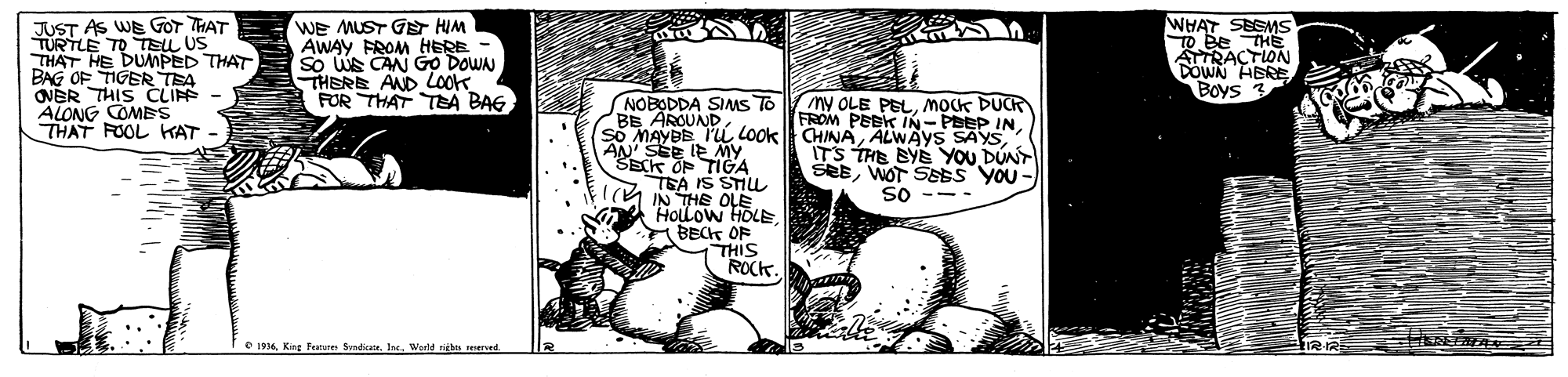 Monochrome OCR: JUST AS WE GOr THAT TURTLE TO TEL US THAT HE DUMPED THAT BAG OF TIGER TEA ONER THIS CLI ALONG COMBS THAT FOOL KAT WE MUST GE HIM AWAY FROM HERE - So WS CAN GO DOWN THERE AND LOok FOR THAT TA BAG WHAT SEGMS TO Be THE ATRACTION DOWN HBRE Boys NOBODDA SIMS TO BB AROUNDMocK DUCR FROM PEBK IN- PBEP INALWAYS SAYS. ITS THE BYE YOU DUNT SesWOT SEES yoU - so --- AN'SEE IE MY SECK OP TIGA TEA IS STIL IA IN THE OLE HOLLOW HOLE A BECT OF THIS ROCK. O 1914World nieb resered JUST AS WE GOr THAT TURTLE TO TEL US THAT HE DUMPED THAT BAG OF TIGER TEA ONER THIS CLI ALONG COMBS THAT FOOL KAT WE MUST GE HIM AWAY FROM HERE - So WS CAN GO DOWN THERE AND LOok FOR THAT TA BAG WHAT SEGMS TO Be THE ATRACTION DOWN HBRE Boys NOBODDA SIMS TO BB AROUNDMy OLE PELMocK DUCR FROM PEBK IN- PBEP INso MAYBE I'i LOOKCHINAALWAYS SAYS. ITS THE BYE YOU DUNT SesWOT SEES yoU - so --- AN'SEE IE MY SECK OP TIGA TEA IS STIL IA IN THE OLE HOLLOW HOLE A BECT OF THIS ROCK. O 1914King Pature Sdiate. IeWorld nieb resered