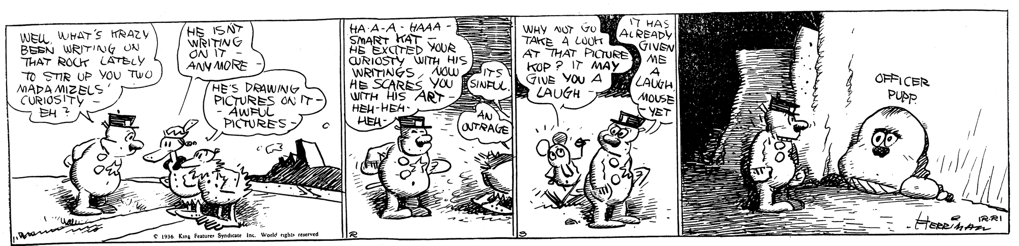 Rectangle OCR: HA A-A- HAAA - SMART KAT HE EXCITED YOUR CURIOSTY WITH HIS WRITINGSNow HE SCARESYOU SINFUL WITH HIS ART HEH-HEH HEA: IT HAS ALREADY GIVEN ME A LAUH MOUSE - YET WEUWHAT 's HRAZY BEEN WRITING UN THAT ROCK LÁTBLY TO STIR UP YOU TWO MADA MIZELS CURIOSITY 7 EH ? HE ISN WRITING ON IT - ANN MORE WHY NUT Vu TAKE A LOUte AT THAT PICTURE KOP ? IT MAY GIVE YOU A LAUGH ITS HE'S DRAWINNG PICTURES ON IT -AWFUL OFFICER PUPP. AWFUL PICTURES AN OTRAGE RRI e 19 Kn Pature Syndcau in. World ngh? ad HA A-A- HAAA - SMART KAT HE EXCITED YOUR CURIOSTY WITH HIS WRITINGSNow HE SCARESYOU SINFUL WITH HIS ART HEH-HEH HEA: IT HAS ALREADY GIVEN ME A LAUH MOUSE - YET WEUWHAT 's HRAZY BEEN WRITING UN THAT ROCK LÁTBLY TO STIR UP YOU TWO MADA MIZELS CURIOSITY 7 EH ? HE ISN WRITING ON IT - ANN MORE WHY NUT Vu TAKE A LOUte AT THAT PICTURE KOP ? IT MAY GIVE YOU A LAUGH ITS HE'S DRAWINNG PICTURES ON IT -AWFUL OFFICER PUPP. AWFUL PICTURES AN OTRAGE RRI e 19 Kn Pature Syndcau in. World ngh? ad