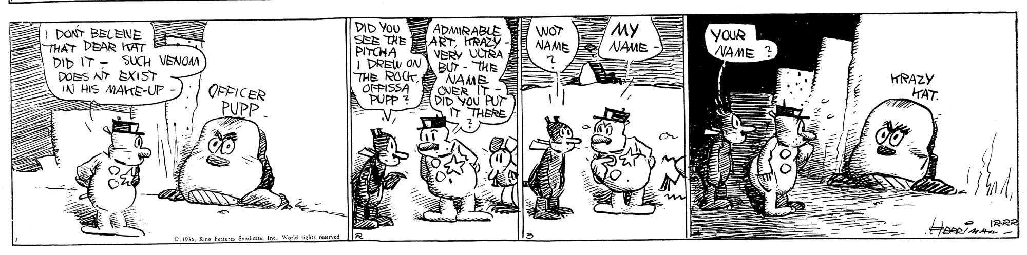 Style OCR: DID YOU SEE THE ARTTRAZY PITCHA I DREW ON THE ROCK OFFISSA PUPP ? MY NAME ADMIRABLE WOT NAME DONT BELENE THAT DEAR HAT - ?? ??? DOES NT EXIST IN HIS MAKE-UP YOUR NAME ? VERV ULTRA SUCH VENOM NAME ONER IT DID YOU PUT T THERE ?H- ?FICER PUPP KRAZY KAT. IRRR C Kins Ferone. SvndeInc righn reaervedE DID YOU SEE THE ARTTRAZY PITCHA I DREW ON THE ROCK OFFISSA PUPP ? MY NAME ADMIRABLE WOT NAME DONT BELENE THAT DEAR HAT - ?? ??? DOES NT EXIST IN HIS MAKE-UP YOUR NAME ? VERV ULTRA SUCH VENOM NAME ONER IT DID YOU PUT T THERE ? H- ? FICER PUPP KRAZY KAT. IRRR C Kins Ferone. SvndeInc righn reaervedE
