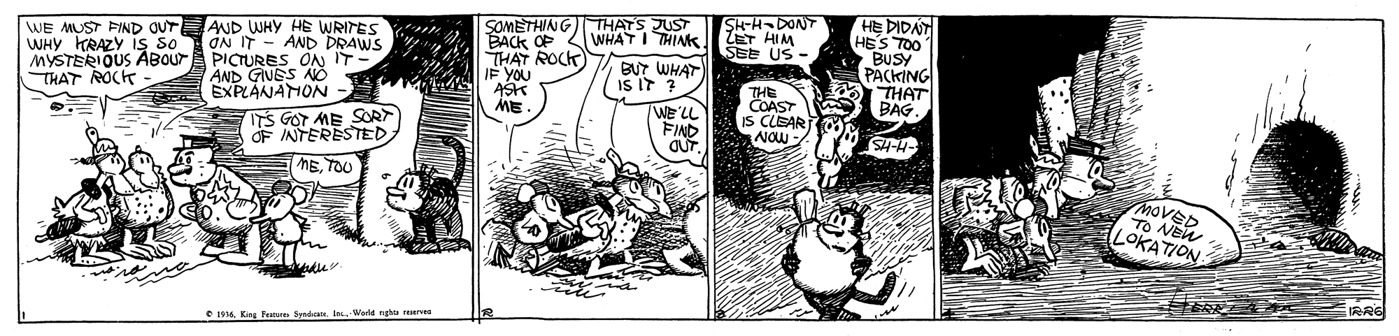 Comic book OCR: SOMETHING THATS JUST BACK OF THAT ROCK IF YOU ASK ME. HE DIDAT HES TOO BUSY PACKING THAT BAG. SH-H DONT WE MUST FIND OUT WHY HRAZY is so AND WHY HE WRITES ON IT - AND DRAWS MYSTERIOUS ABOUTA PICTURES ON IT WHAT I THINKJI ZET HIM SEE US - BUT WHAT IS IT ? AND GIVES NO EXPLANAMON - ITS GOT ME SORT OF INTERESTED METOU THE COAST IS CLEAR NOW- THAT ROCH WE'LL FIND MOVED TO NEW LOKATION IRRE C I16 King Fere Syndicate. I Warld ngh rves SOMETHING THATS JUST BACK OF THAT ROCK IF YOU ASK ME. HE DIDAT HES TOO BUSY PACKING THAT BAG. SH-H DONT WE MUST FIND OUT WHY HRAZY is so AND WHY HE WRITES ON IT - AND DRAWS MYSTERIOUS ABOUTA PICTURES ON IT WHAT I THINKJI ZET HIM SEE US - BUT WHAT IS IT ? AND GIVES NO EXPLANAMON - ITS GOT ME SORT OF INTERESTED METOU THE COAST IS CLEAR NOW- THAT ROCH WE'LL FIND MOVED TO NEW LOKATION IRRE C I16 King Fere Syndicate. I Warld ngh rves