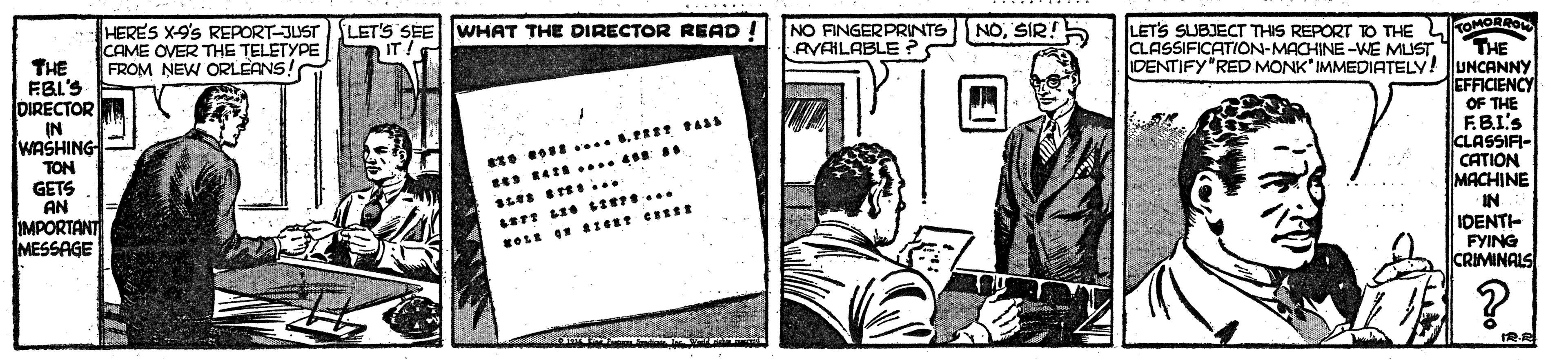 Monochrome OCR: MORRO THE IDENTIFY"RED MONK IMMEDIATELY! UNCANNY EFFICIENCY OF THE F.B.I's CLASSIFI- CATION MACHINE IN. IDENT- FYING CRIMINALS HERES X-9's REPORT-JUST CAME OVER THE TELETYPE FROM NEW ORLEANS! LET'S SEE WHAT THE DIRECTOR READ. IT NO FINGERPRINTS NOSIR!5 AVAILABLE ? LETS SUBJECT THIS REPORT TO THE L CLASSIFICATION-MACHINE -WE MUST. THE FBL'S DIRECTOR IN WASHING TON 1.4?s GETS AN IMPORTANT MESSAGE ?? T $ %3D MORRO THE IDENTIFY"RED MONK IMMEDIATELY! UNCANNY EFFICIENCY OF THE F.B.I's CLASSIFI- CATION MACHINE IN. IDENT- FYING CRIMINALS HERES X-9's REPORT-JUST CAME OVER THE TELETYPE FROM NEW ORLEANS! LET'S SEE WHAT THE DIRECTOR READ. IT NO FINGERPRINTS NOSIR!5 AVAILABLE ? LETS SUBJECT THIS REPORT TO THE L CLASSIFICATION-MACHINE -WE MUST. THE FBL'S DIRECTOR IN WASHING TON 1.4 ? s GETS AN IMPORTANT MESSAGE ? ? T $ %3D