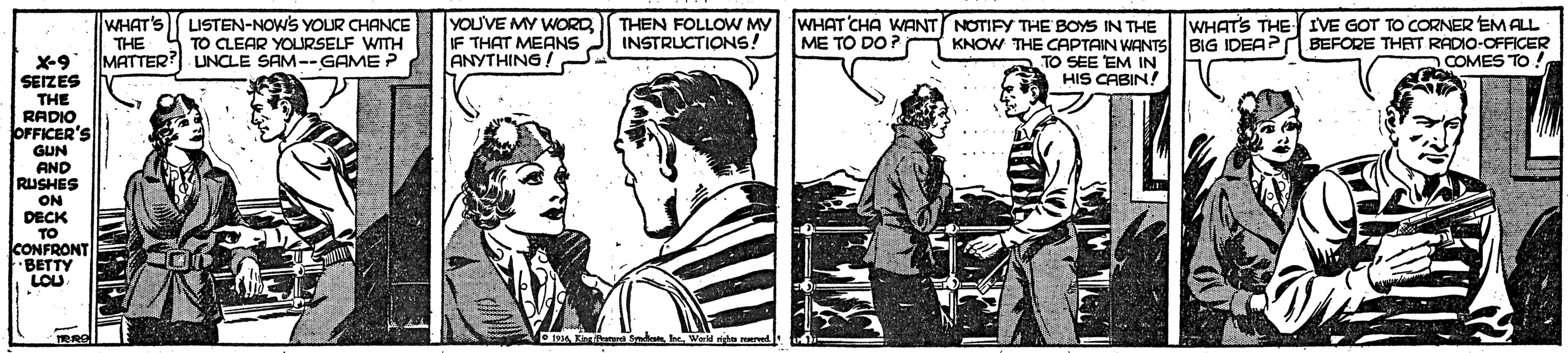 Drawing OCR: WHAT'S THE MATTER? UNCLE SAM--GAME ? LISTEN-NOWS YOUR CHANCE TO CLEAR YOURSELF WITH YOUVE MY WORDIF THAT MEANS ANYTHING ! THEN FOLLOW MY INSTRUCTIONS! WHAT CHA WANT NOTIFY THE BOYS IN THE ME TO DO? KNOW THE CAPTAIN WANTS BIG IDEA? TO SEE EM IN HIS CABIN! WHAT'S THE IVE GOT TO CORNER EM ALL BEFORE THAT RADIO-OFFICER COMES TO ! X-9 SEIZES THE RADIO OFFICER'S GUN AND RUSHES ON DECK TO CONFRONT BETTY LOU WHAT'S THE MATTER? UNCLE SAM--GAME ? LISTEN-NOWS YOUR CHANCE TO CLEAR YOURSELF WITH YOUVE MY WORDIF THAT MEANS ANYTHING ! THEN FOLLOW MY INSTRUCTIONS! WHAT CHA WANT NOTIFY THE BOYS IN THE ME TO DO? KNOW THE CAPTAIN WANTS BIG IDEA? TO SEE EM IN HIS CABIN! WHAT'S THE IVE GOT TO CORNER EM ALL BEFORE THAT RADIO-OFFICER COMES TO ! X-9 SEIZES THE RADIO OFFICER'S GUN AND RUSHES ON DECK TO CONFRONT BETTY LOU