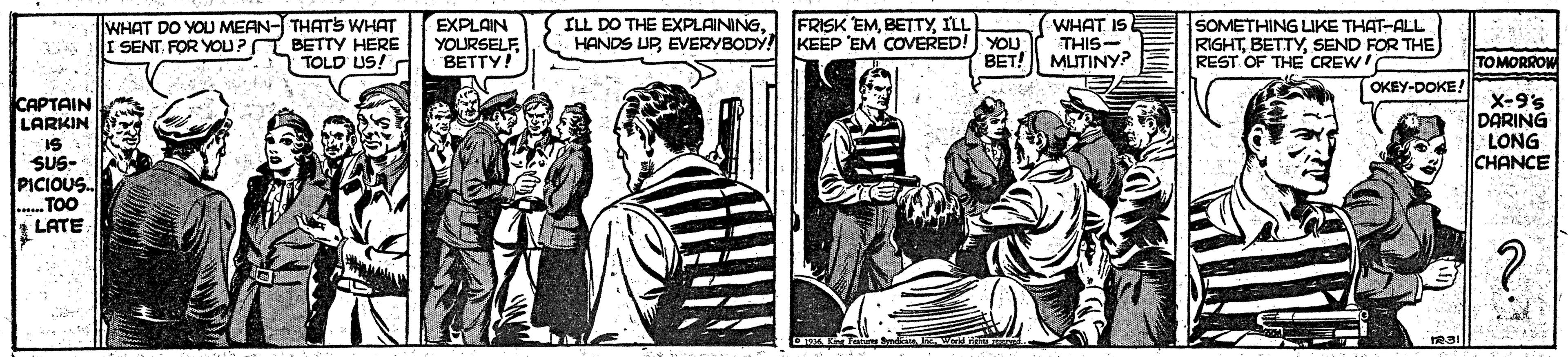Publication OCR: ILL DO THE EXPLAININGEVERYBODY! KEEP EM COVERED! YOU WHAT IS THIS- BET! MUTINY? SOMETHING LIKE THAT-ALL RIGHTSEND FOR THE) REST OF THE CREW! FRISK EMILL WHAT DO YOU MEAN- THATS WHAT I SENT FOR YOU? BETTY HERE TOLD US! C EXPLAIN YOURSELF BETTY! TOMORROW OKEY-DOKE! CAPTAIN LARKIN IS SUS- PICIOUS. TOO t LATE X-9'5 DARING LONG CHANCE ILL DO THE EXPLAININGHANDS UPEVERYBODY! KEEP EM COVERED! YOU WHAT IS THIS- BET! MUTINY? SOMETHING LIKE THAT-ALL RIGHTSEND FOR THE) REST OF THE CREW! FRISK EMILL WHAT DO YOU MEAN- THATS WHAT I SENT FOR YOU? BETTY HERE TOLD US! C EXPLAIN YOURSELF BETTY! TOMORROW OKEY-DOKE! CAPTAIN LARKIN IS SUS- PICIOUS. TOO t LATE X-9'5 DARING LONG CHANCE